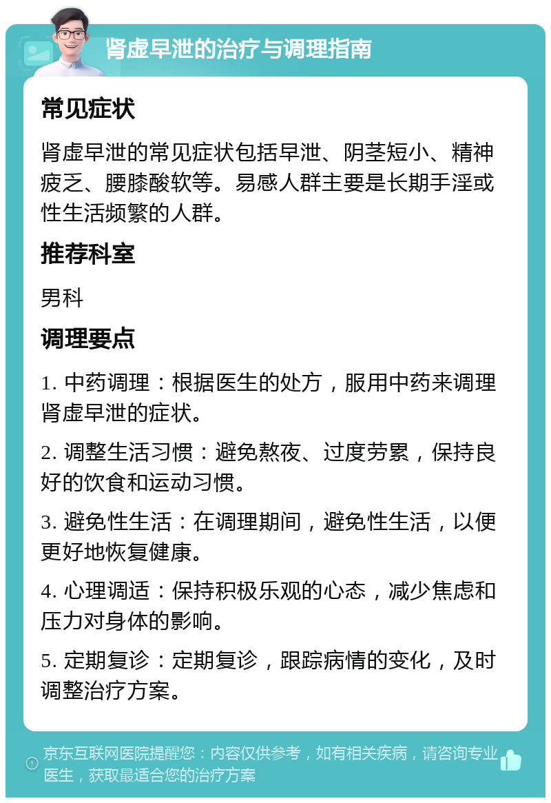 肾虚早泄的治疗与调理指南 常见症状 肾虚早泄的常见症状包括早泄、阴茎短小、精神疲乏、腰膝酸软等。易感人群主要是长期手淫或性生活频繁的人群。 推荐科室 男科 调理要点 1. 中药调理：根据医生的处方，服用中药来调理肾虚早泄的症状。 2. 调整生活习惯：避免熬夜、过度劳累，保持良好的饮食和运动习惯。 3. 避免性生活：在调理期间，避免性生活，以便更好地恢复健康。 4. 心理调适：保持积极乐观的心态，减少焦虑和压力对身体的影响。 5. 定期复诊：定期复诊，跟踪病情的变化，及时调整治疗方案。