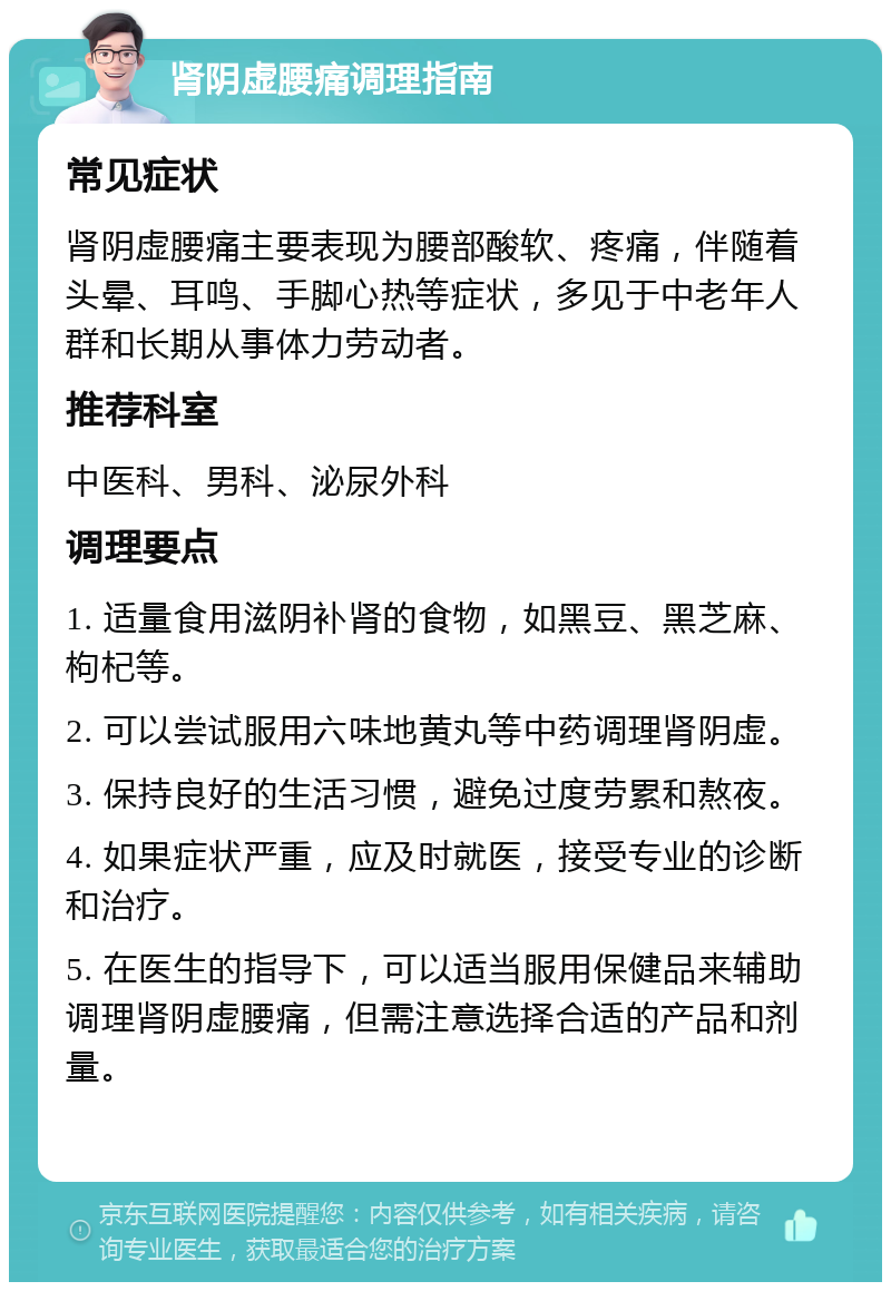 肾阴虚腰痛调理指南 常见症状 肾阴虚腰痛主要表现为腰部酸软、疼痛，伴随着头晕、耳鸣、手脚心热等症状，多见于中老年人群和长期从事体力劳动者。 推荐科室 中医科、男科、泌尿外科 调理要点 1. 适量食用滋阴补肾的食物，如黑豆、黑芝麻、枸杞等。 2. 可以尝试服用六味地黄丸等中药调理肾阴虚。 3. 保持良好的生活习惯，避免过度劳累和熬夜。 4. 如果症状严重，应及时就医，接受专业的诊断和治疗。 5. 在医生的指导下，可以适当服用保健品来辅助调理肾阴虚腰痛，但需注意选择合适的产品和剂量。