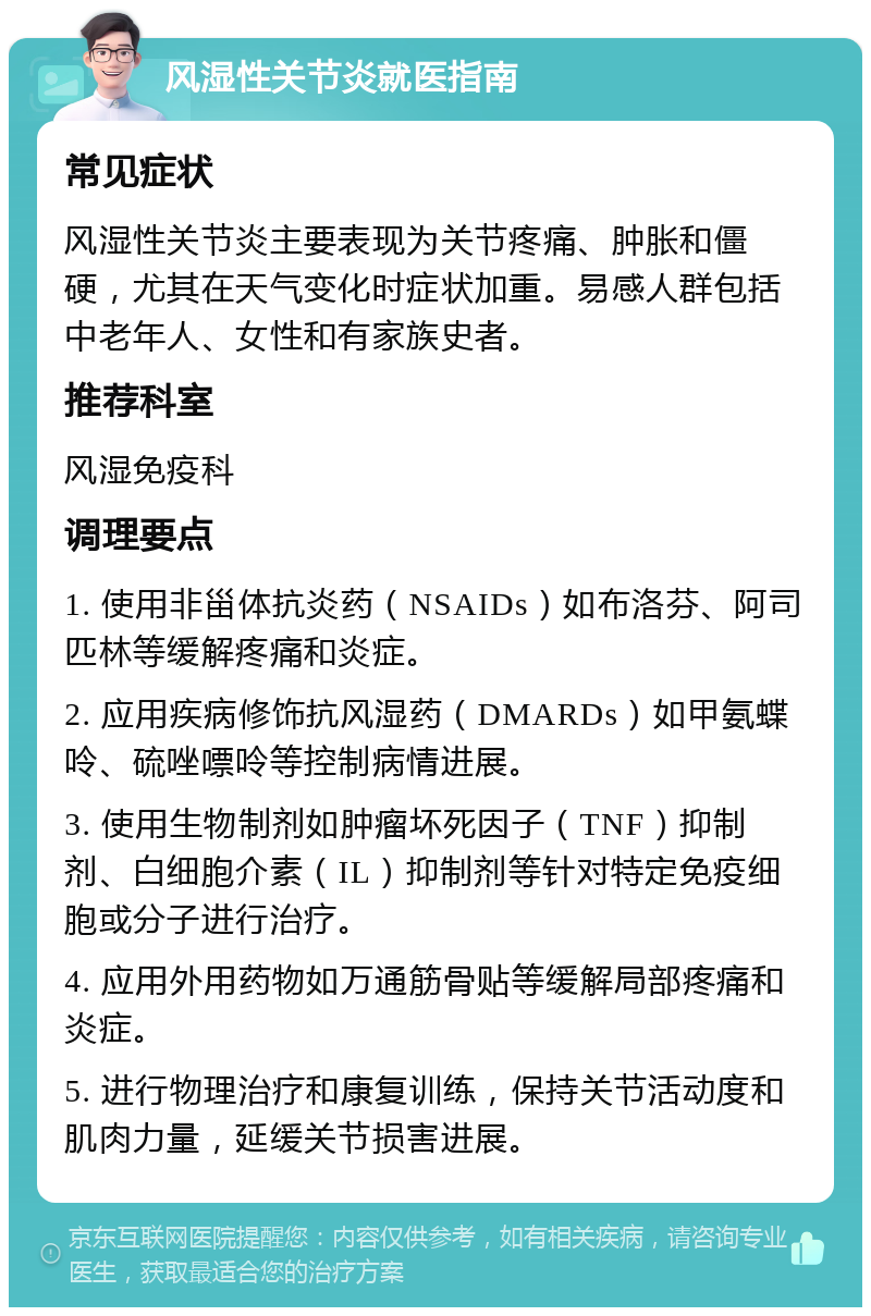 风湿性关节炎就医指南 常见症状 风湿性关节炎主要表现为关节疼痛、肿胀和僵硬，尤其在天气变化时症状加重。易感人群包括中老年人、女性和有家族史者。 推荐科室 风湿免疫科 调理要点 1. 使用非甾体抗炎药（NSAIDs）如布洛芬、阿司匹林等缓解疼痛和炎症。 2. 应用疾病修饰抗风湿药（DMARDs）如甲氨蝶呤、硫唑嘌呤等控制病情进展。 3. 使用生物制剂如肿瘤坏死因子（TNF）抑制剂、白细胞介素（IL）抑制剂等针对特定免疫细胞或分子进行治疗。 4. 应用外用药物如万通筋骨贴等缓解局部疼痛和炎症。 5. 进行物理治疗和康复训练，保持关节活动度和肌肉力量，延缓关节损害进展。