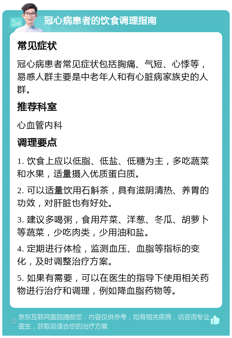 冠心病患者的饮食调理指南 常见症状 冠心病患者常见症状包括胸痛、气短、心悸等，易感人群主要是中老年人和有心脏病家族史的人群。 推荐科室 心血管内科 调理要点 1. 饮食上应以低脂、低盐、低糖为主，多吃蔬菜和水果，适量摄入优质蛋白质。 2. 可以适量饮用石斛茶，具有滋阴清热、养胃的功效，对肝脏也有好处。 3. 建议多喝粥，食用芹菜、洋葱、冬瓜、胡萝卜等蔬菜，少吃肉类，少用油和盐。 4. 定期进行体检，监测血压、血脂等指标的变化，及时调整治疗方案。 5. 如果有需要，可以在医生的指导下使用相关药物进行治疗和调理，例如降血脂药物等。