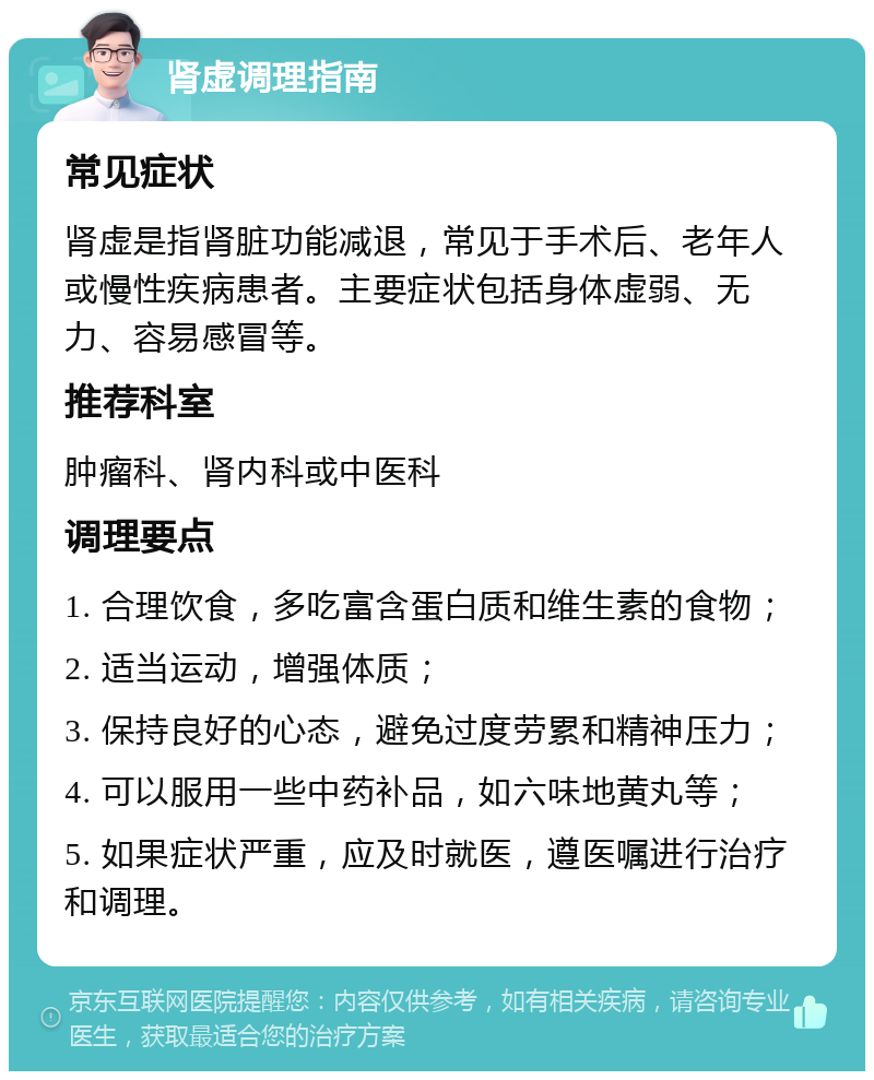 肾虚调理指南 常见症状 肾虚是指肾脏功能减退，常见于手术后、老年人或慢性疾病患者。主要症状包括身体虚弱、无力、容易感冒等。 推荐科室 肿瘤科、肾内科或中医科 调理要点 1. 合理饮食，多吃富含蛋白质和维生素的食物； 2. 适当运动，增强体质； 3. 保持良好的心态，避免过度劳累和精神压力； 4. 可以服用一些中药补品，如六味地黄丸等； 5. 如果症状严重，应及时就医，遵医嘱进行治疗和调理。