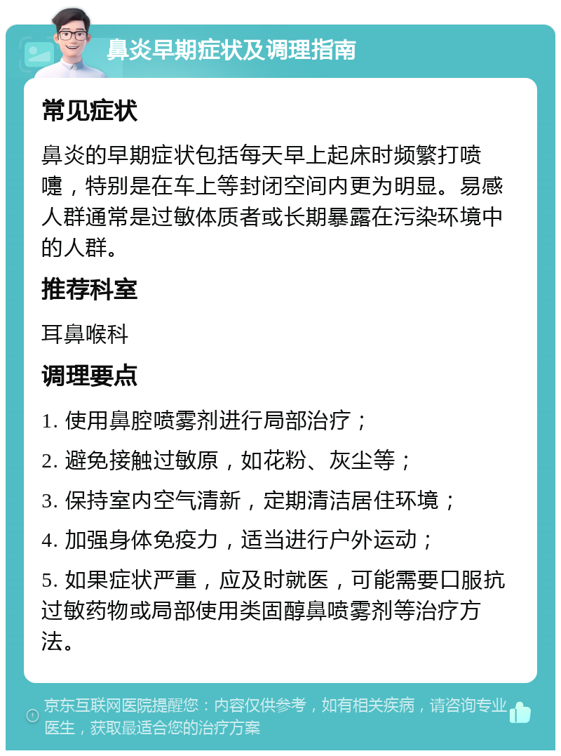 鼻炎早期症状及调理指南 常见症状 鼻炎的早期症状包括每天早上起床时频繁打喷嚏，特别是在车上等封闭空间内更为明显。易感人群通常是过敏体质者或长期暴露在污染环境中的人群。 推荐科室 耳鼻喉科 调理要点 1. 使用鼻腔喷雾剂进行局部治疗； 2. 避免接触过敏原，如花粉、灰尘等； 3. 保持室内空气清新，定期清洁居住环境； 4. 加强身体免疫力，适当进行户外运动； 5. 如果症状严重，应及时就医，可能需要口服抗过敏药物或局部使用类固醇鼻喷雾剂等治疗方法。