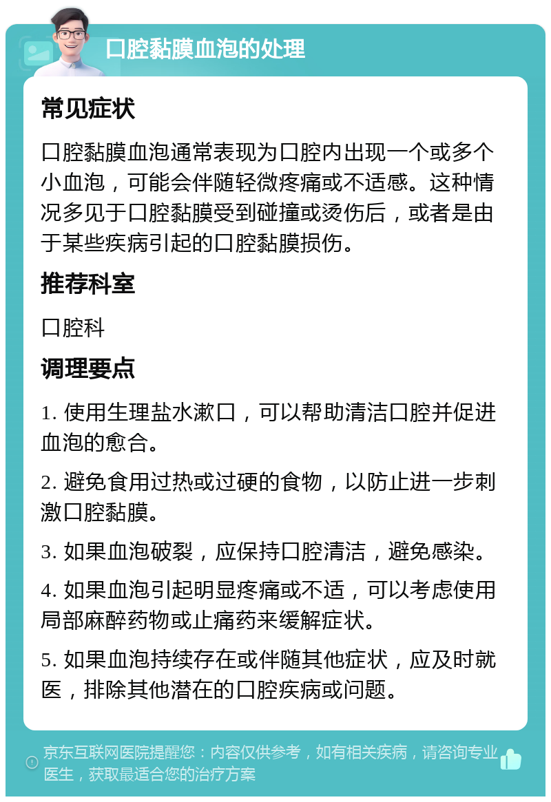 口腔黏膜血泡的处理 常见症状 口腔黏膜血泡通常表现为口腔内出现一个或多个小血泡，可能会伴随轻微疼痛或不适感。这种情况多见于口腔黏膜受到碰撞或烫伤后，或者是由于某些疾病引起的口腔黏膜损伤。 推荐科室 口腔科 调理要点 1. 使用生理盐水漱口，可以帮助清洁口腔并促进血泡的愈合。 2. 避免食用过热或过硬的食物，以防止进一步刺激口腔黏膜。 3. 如果血泡破裂，应保持口腔清洁，避免感染。 4. 如果血泡引起明显疼痛或不适，可以考虑使用局部麻醉药物或止痛药来缓解症状。 5. 如果血泡持续存在或伴随其他症状，应及时就医，排除其他潜在的口腔疾病或问题。