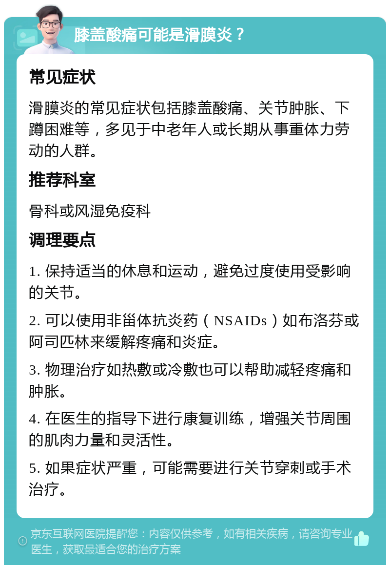 膝盖酸痛可能是滑膜炎？ 常见症状 滑膜炎的常见症状包括膝盖酸痛、关节肿胀、下蹲困难等，多见于中老年人或长期从事重体力劳动的人群。 推荐科室 骨科或风湿免疫科 调理要点 1. 保持适当的休息和运动，避免过度使用受影响的关节。 2. 可以使用非甾体抗炎药（NSAIDs）如布洛芬或阿司匹林来缓解疼痛和炎症。 3. 物理治疗如热敷或冷敷也可以帮助减轻疼痛和肿胀。 4. 在医生的指导下进行康复训练，增强关节周围的肌肉力量和灵活性。 5. 如果症状严重，可能需要进行关节穿刺或手术治疗。