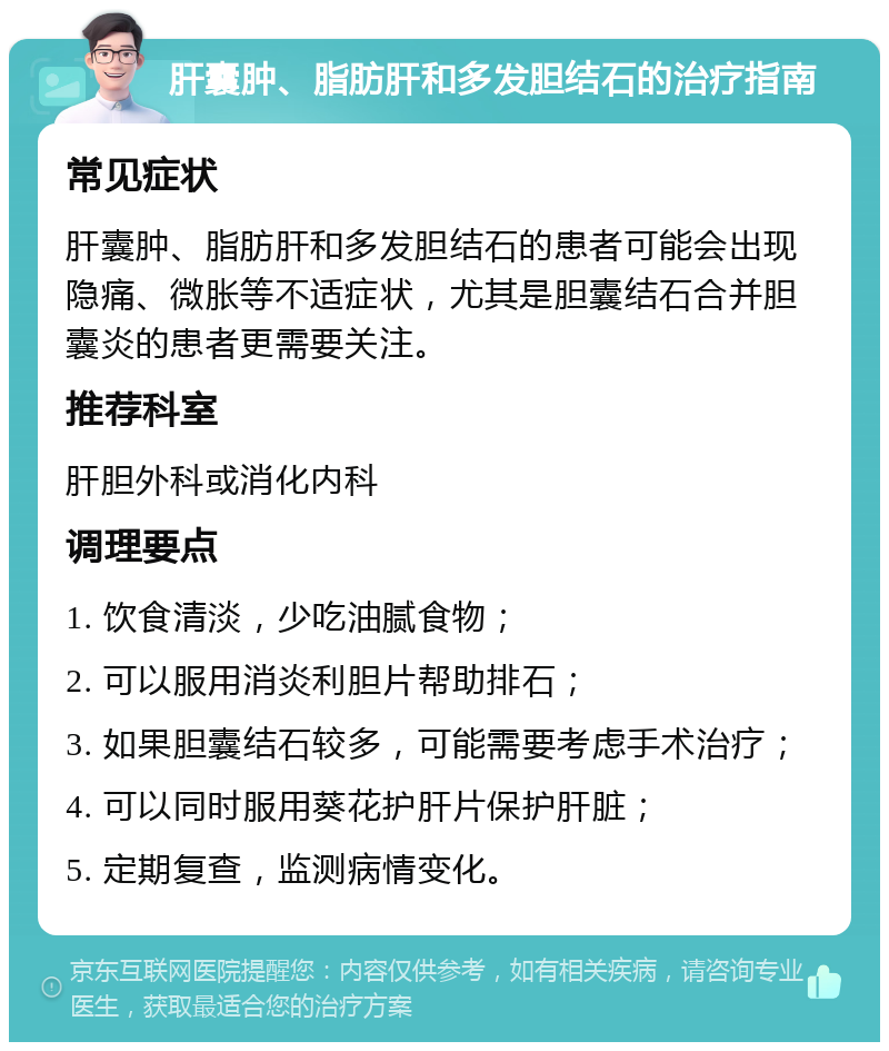 肝囊肿、脂肪肝和多发胆结石的治疗指南 常见症状 肝囊肿、脂肪肝和多发胆结石的患者可能会出现隐痛、微胀等不适症状，尤其是胆囊结石合并胆囊炎的患者更需要关注。 推荐科室 肝胆外科或消化内科 调理要点 1. 饮食清淡，少吃油腻食物； 2. 可以服用消炎利胆片帮助排石； 3. 如果胆囊结石较多，可能需要考虑手术治疗； 4. 可以同时服用葵花护肝片保护肝脏； 5. 定期复查，监测病情变化。