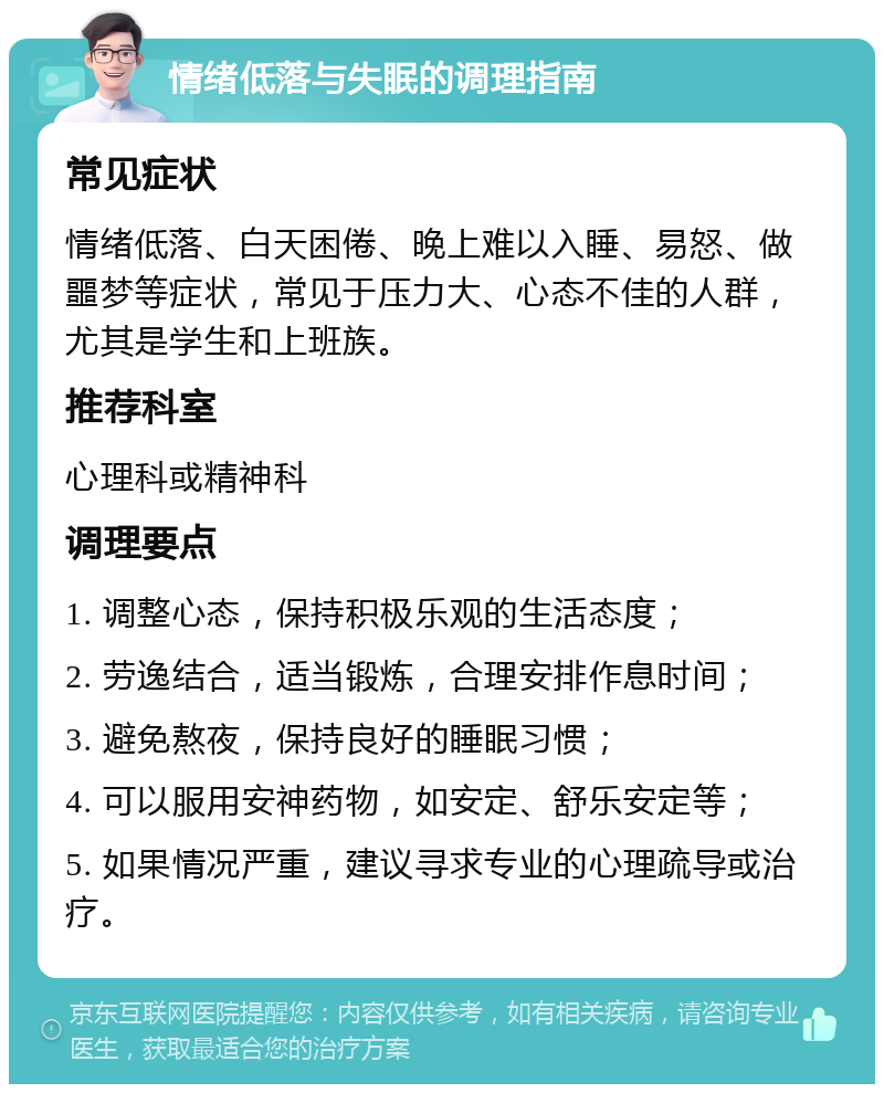 情绪低落与失眠的调理指南 常见症状 情绪低落、白天困倦、晚上难以入睡、易怒、做噩梦等症状，常见于压力大、心态不佳的人群，尤其是学生和上班族。 推荐科室 心理科或精神科 调理要点 1. 调整心态，保持积极乐观的生活态度； 2. 劳逸结合，适当锻炼，合理安排作息时间； 3. 避免熬夜，保持良好的睡眠习惯； 4. 可以服用安神药物，如安定、舒乐安定等； 5. 如果情况严重，建议寻求专业的心理疏导或治疗。