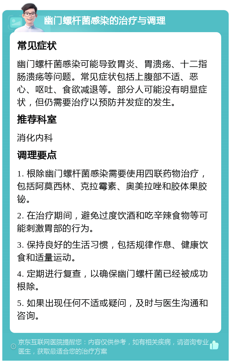 幽门螺杆菌感染的治疗与调理 常见症状 幽门螺杆菌感染可能导致胃炎、胃溃疡、十二指肠溃疡等问题。常见症状包括上腹部不适、恶心、呕吐、食欲减退等。部分人可能没有明显症状，但仍需要治疗以预防并发症的发生。 推荐科室 消化内科 调理要点 1. 根除幽门螺杆菌感染需要使用四联药物治疗，包括阿莫西林、克拉霉素、奥美拉唑和胶体果胶铋。 2. 在治疗期间，避免过度饮酒和吃辛辣食物等可能刺激胃部的行为。 3. 保持良好的生活习惯，包括规律作息、健康饮食和适量运动。 4. 定期进行复查，以确保幽门螺杆菌已经被成功根除。 5. 如果出现任何不适或疑问，及时与医生沟通和咨询。