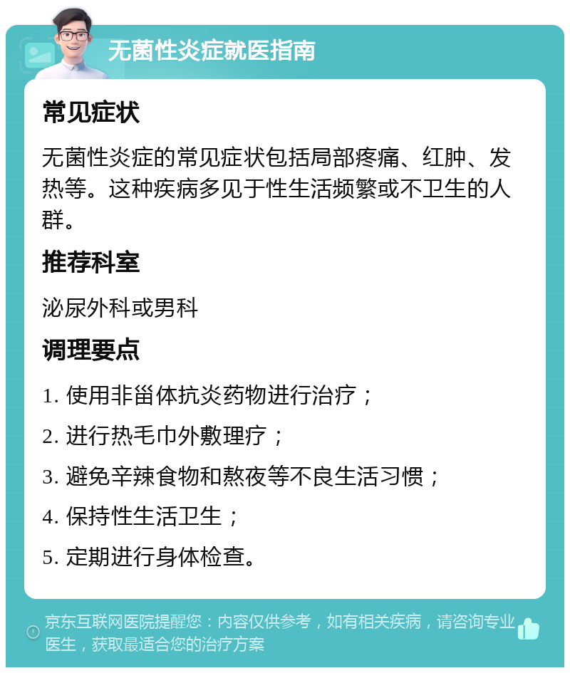 无菌性炎症就医指南 常见症状 无菌性炎症的常见症状包括局部疼痛、红肿、发热等。这种疾病多见于性生活频繁或不卫生的人群。 推荐科室 泌尿外科或男科 调理要点 1. 使用非甾体抗炎药物进行治疗； 2. 进行热毛巾外敷理疗； 3. 避免辛辣食物和熬夜等不良生活习惯； 4. 保持性生活卫生； 5. 定期进行身体检查。