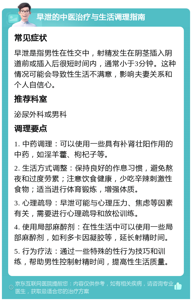 早泄的中医治疗与生活调理指南 常见症状 早泄是指男性在性交中，射精发生在阴茎插入阴道前或插入后很短时间内，通常小于3分钟。这种情况可能会导致性生活不满意，影响夫妻关系和个人自信心。 推荐科室 泌尿外科或男科 调理要点 1. 中药调理：可以使用一些具有补肾壮阳作用的中药，如淫羊藿、枸杞子等。 2. 生活方式调整：保持良好的作息习惯，避免熬夜和过度劳累；注意饮食健康，少吃辛辣刺激性食物；适当进行体育锻炼，增强体质。 3. 心理疏导：早泄可能与心理压力、焦虑等因素有关，需要进行心理疏导和放松训练。 4. 使用局部麻醉剂：在性生活中可以使用一些局部麻醉剂，如利多卡因凝胶等，延长射精时间。 5. 行为疗法：通过一些特殊的性行为技巧和训练，帮助男性控制射精时间，提高性生活质量。