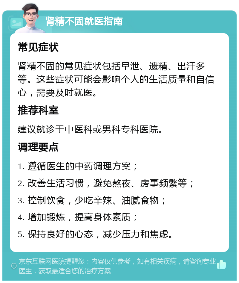 肾精不固就医指南 常见症状 肾精不固的常见症状包括早泄、遗精、出汗多等。这些症状可能会影响个人的生活质量和自信心，需要及时就医。 推荐科室 建议就诊于中医科或男科专科医院。 调理要点 1. 遵循医生的中药调理方案； 2. 改善生活习惯，避免熬夜、房事频繁等； 3. 控制饮食，少吃辛辣、油腻食物； 4. 增加锻炼，提高身体素质； 5. 保持良好的心态，减少压力和焦虑。