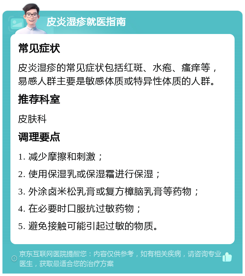 皮炎湿疹就医指南 常见症状 皮炎湿疹的常见症状包括红斑、水疱、瘙痒等，易感人群主要是敏感体质或特异性体质的人群。 推荐科室 皮肤科 调理要点 1. 减少摩擦和刺激； 2. 使用保湿乳或保湿霜进行保湿； 3. 外涂卤米松乳膏或复方樟脑乳膏等药物； 4. 在必要时口服抗过敏药物； 5. 避免接触可能引起过敏的物质。