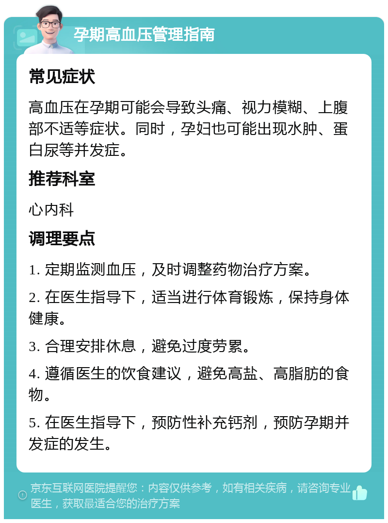 孕期高血压管理指南 常见症状 高血压在孕期可能会导致头痛、视力模糊、上腹部不适等症状。同时，孕妇也可能出现水肿、蛋白尿等并发症。 推荐科室 心内科 调理要点 1. 定期监测血压，及时调整药物治疗方案。 2. 在医生指导下，适当进行体育锻炼，保持身体健康。 3. 合理安排休息，避免过度劳累。 4. 遵循医生的饮食建议，避免高盐、高脂肪的食物。 5. 在医生指导下，预防性补充钙剂，预防孕期并发症的发生。