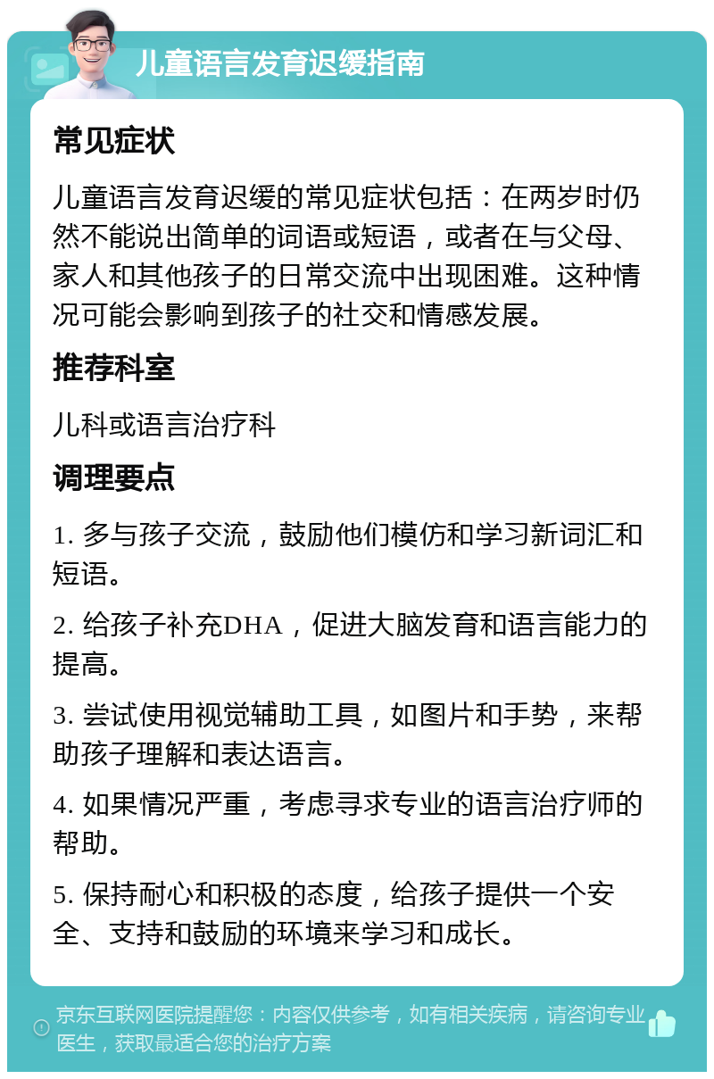 儿童语言发育迟缓指南 常见症状 儿童语言发育迟缓的常见症状包括：在两岁时仍然不能说出简单的词语或短语，或者在与父母、家人和其他孩子的日常交流中出现困难。这种情况可能会影响到孩子的社交和情感发展。 推荐科室 儿科或语言治疗科 调理要点 1. 多与孩子交流，鼓励他们模仿和学习新词汇和短语。 2. 给孩子补充DHA，促进大脑发育和语言能力的提高。 3. 尝试使用视觉辅助工具，如图片和手势，来帮助孩子理解和表达语言。 4. 如果情况严重，考虑寻求专业的语言治疗师的帮助。 5. 保持耐心和积极的态度，给孩子提供一个安全、支持和鼓励的环境来学习和成长。