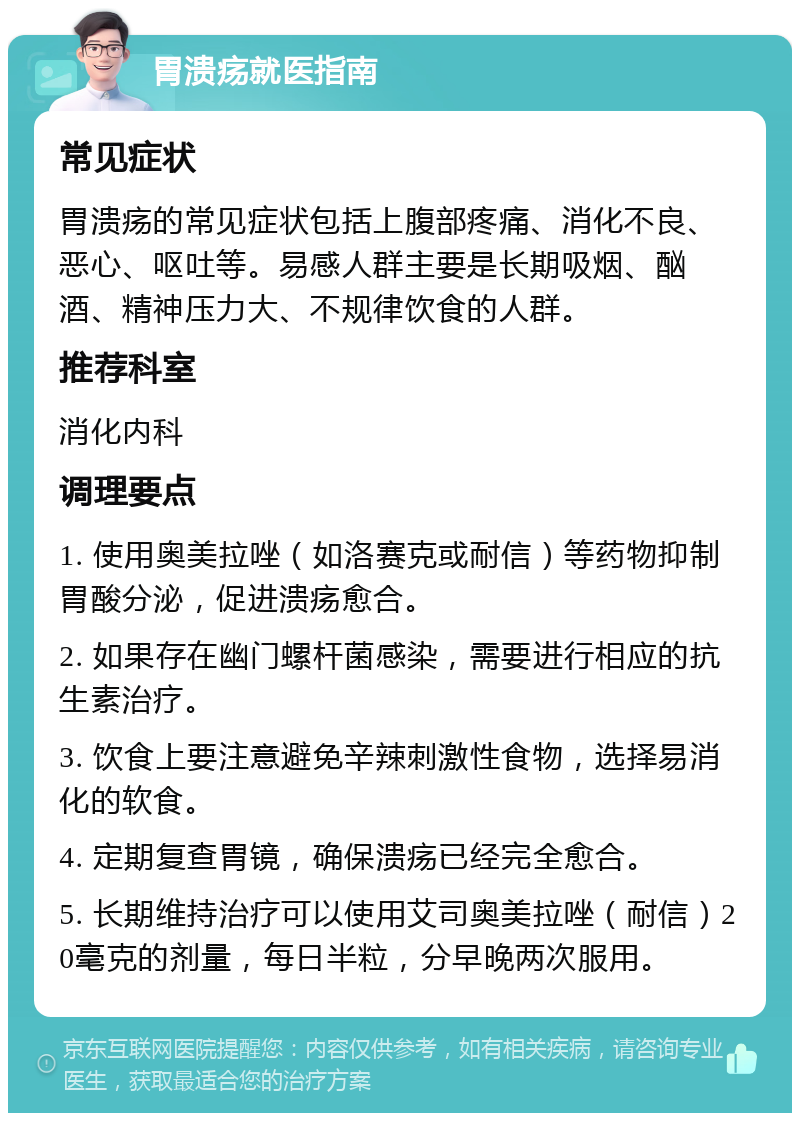 胃溃疡就医指南 常见症状 胃溃疡的常见症状包括上腹部疼痛、消化不良、恶心、呕吐等。易感人群主要是长期吸烟、酗酒、精神压力大、不规律饮食的人群。 推荐科室 消化内科 调理要点 1. 使用奥美拉唑（如洛赛克或耐信）等药物抑制胃酸分泌，促进溃疡愈合。 2. 如果存在幽门螺杆菌感染，需要进行相应的抗生素治疗。 3. 饮食上要注意避免辛辣刺激性食物，选择易消化的软食。 4. 定期复查胃镜，确保溃疡已经完全愈合。 5. 长期维持治疗可以使用艾司奥美拉唑（耐信）20毫克的剂量，每日半粒，分早晚两次服用。