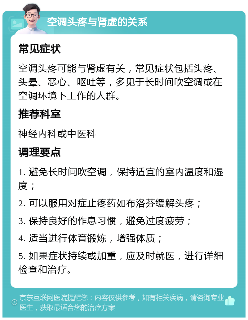 空调头疼与肾虚的关系 常见症状 空调头疼可能与肾虚有关，常见症状包括头疼、头晕、恶心、呕吐等，多见于长时间吹空调或在空调环境下工作的人群。 推荐科室 神经内科或中医科 调理要点 1. 避免长时间吹空调，保持适宜的室内温度和湿度； 2. 可以服用对症止疼药如布洛芬缓解头疼； 3. 保持良好的作息习惯，避免过度疲劳； 4. 适当进行体育锻炼，增强体质； 5. 如果症状持续或加重，应及时就医，进行详细检查和治疗。