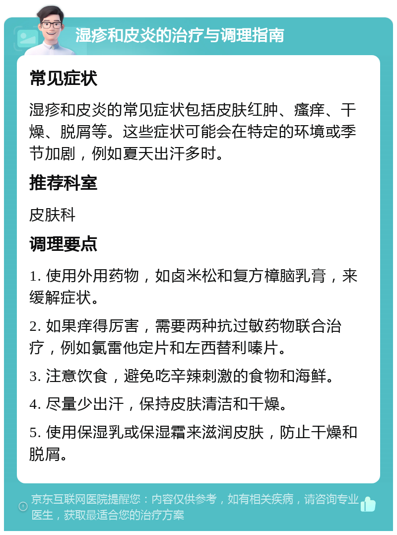 湿疹和皮炎的治疗与调理指南 常见症状 湿疹和皮炎的常见症状包括皮肤红肿、瘙痒、干燥、脱屑等。这些症状可能会在特定的环境或季节加剧，例如夏天出汗多时。 推荐科室 皮肤科 调理要点 1. 使用外用药物，如卤米松和复方樟脑乳膏，来缓解症状。 2. 如果痒得厉害，需要两种抗过敏药物联合治疗，例如氯雷他定片和左西替利嗪片。 3. 注意饮食，避免吃辛辣刺激的食物和海鲜。 4. 尽量少出汗，保持皮肤清洁和干燥。 5. 使用保湿乳或保湿霜来滋润皮肤，防止干燥和脱屑。