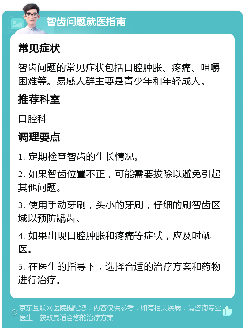 智齿问题就医指南 常见症状 智齿问题的常见症状包括口腔肿胀、疼痛、咀嚼困难等。易感人群主要是青少年和年轻成人。 推荐科室 口腔科 调理要点 1. 定期检查智齿的生长情况。 2. 如果智齿位置不正，可能需要拔除以避免引起其他问题。 3. 使用手动牙刷，头小的牙刷，仔细的刷智齿区域以预防龋齿。 4. 如果出现口腔肿胀和疼痛等症状，应及时就医。 5. 在医生的指导下，选择合适的治疗方案和药物进行治疗。