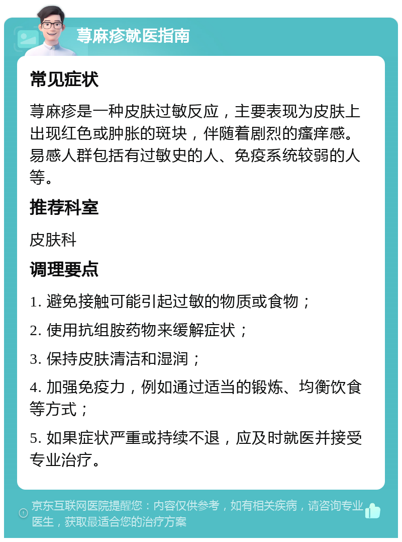 荨麻疹就医指南 常见症状 荨麻疹是一种皮肤过敏反应，主要表现为皮肤上出现红色或肿胀的斑块，伴随着剧烈的瘙痒感。易感人群包括有过敏史的人、免疫系统较弱的人等。 推荐科室 皮肤科 调理要点 1. 避免接触可能引起过敏的物质或食物； 2. 使用抗组胺药物来缓解症状； 3. 保持皮肤清洁和湿润； 4. 加强免疫力，例如通过适当的锻炼、均衡饮食等方式； 5. 如果症状严重或持续不退，应及时就医并接受专业治疗。