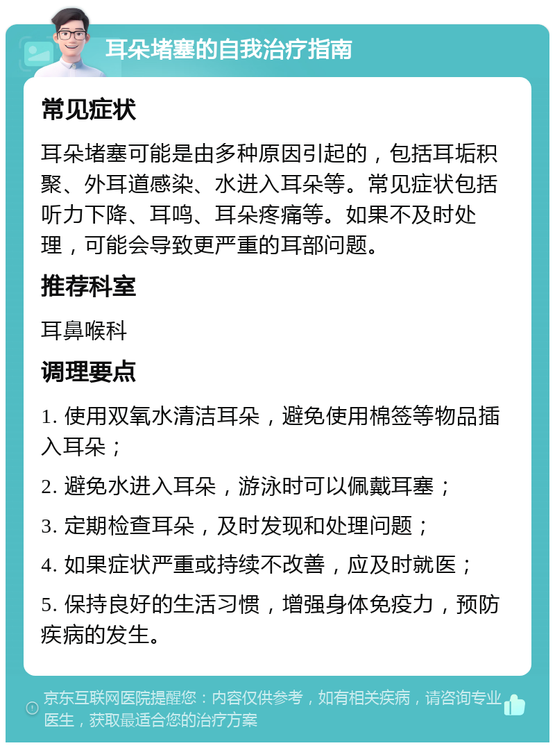 耳朵堵塞的自我治疗指南 常见症状 耳朵堵塞可能是由多种原因引起的，包括耳垢积聚、外耳道感染、水进入耳朵等。常见症状包括听力下降、耳鸣、耳朵疼痛等。如果不及时处理，可能会导致更严重的耳部问题。 推荐科室 耳鼻喉科 调理要点 1. 使用双氧水清洁耳朵，避免使用棉签等物品插入耳朵； 2. 避免水进入耳朵，游泳时可以佩戴耳塞； 3. 定期检查耳朵，及时发现和处理问题； 4. 如果症状严重或持续不改善，应及时就医； 5. 保持良好的生活习惯，增强身体免疫力，预防疾病的发生。