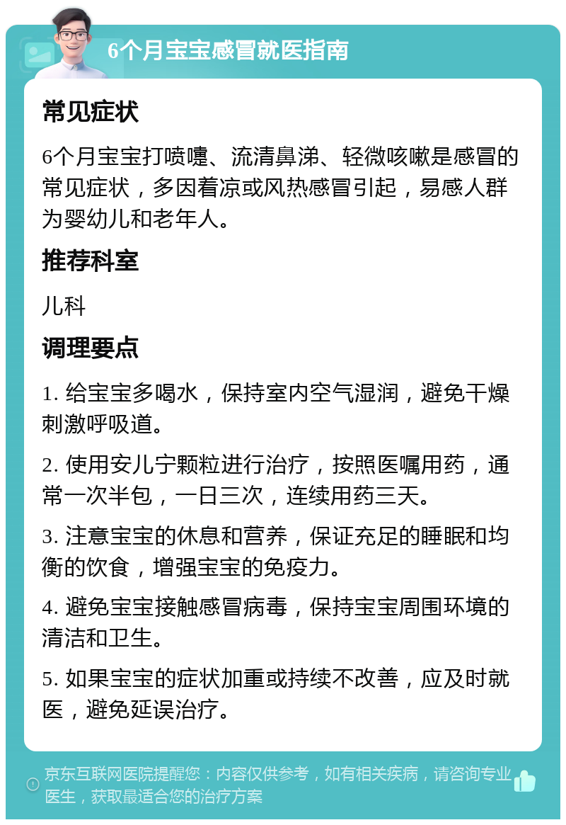 6个月宝宝感冒就医指南 常见症状 6个月宝宝打喷嚏、流清鼻涕、轻微咳嗽是感冒的常见症状，多因着凉或风热感冒引起，易感人群为婴幼儿和老年人。 推荐科室 儿科 调理要点 1. 给宝宝多喝水，保持室内空气湿润，避免干燥刺激呼吸道。 2. 使用安儿宁颗粒进行治疗，按照医嘱用药，通常一次半包，一日三次，连续用药三天。 3. 注意宝宝的休息和营养，保证充足的睡眠和均衡的饮食，增强宝宝的免疫力。 4. 避免宝宝接触感冒病毒，保持宝宝周围环境的清洁和卫生。 5. 如果宝宝的症状加重或持续不改善，应及时就医，避免延误治疗。