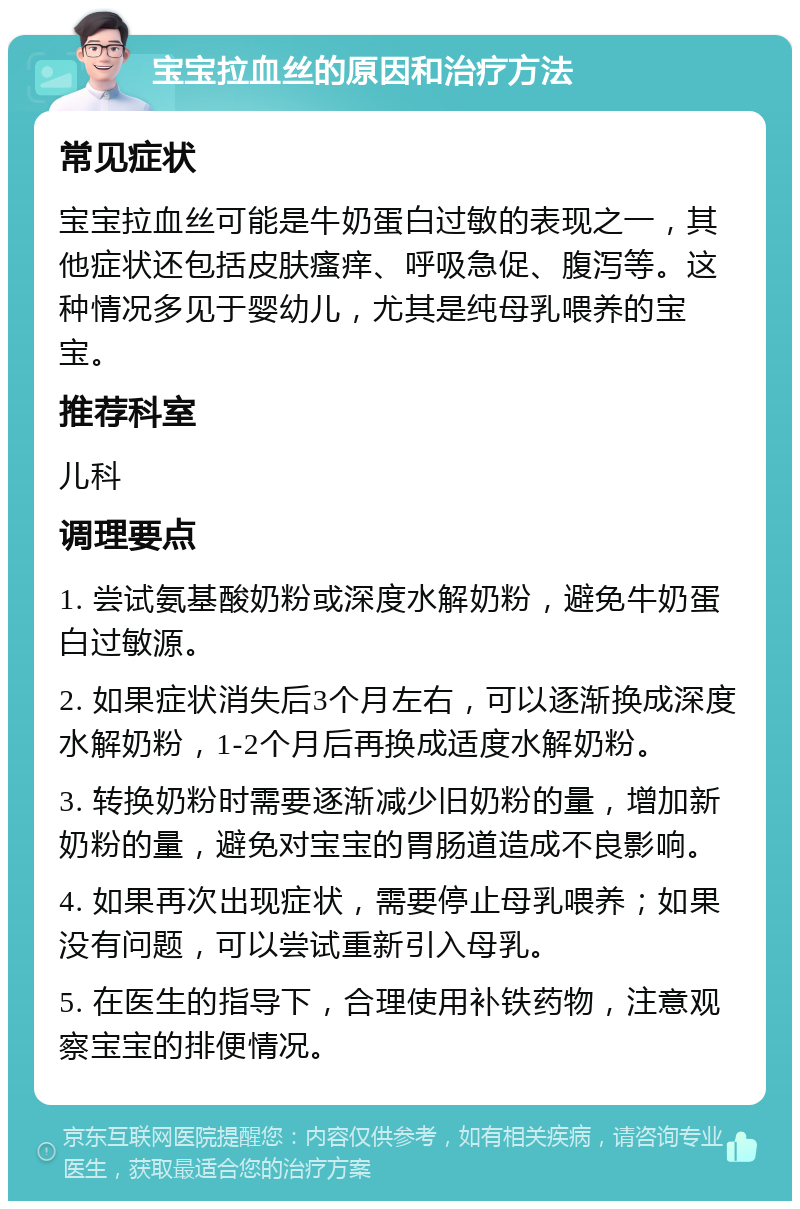 宝宝拉血丝的原因和治疗方法 常见症状 宝宝拉血丝可能是牛奶蛋白过敏的表现之一，其他症状还包括皮肤瘙痒、呼吸急促、腹泻等。这种情况多见于婴幼儿，尤其是纯母乳喂养的宝宝。 推荐科室 儿科 调理要点 1. 尝试氨基酸奶粉或深度水解奶粉，避免牛奶蛋白过敏源。 2. 如果症状消失后3个月左右，可以逐渐换成深度水解奶粉，1-2个月后再换成适度水解奶粉。 3. 转换奶粉时需要逐渐减少旧奶粉的量，增加新奶粉的量，避免对宝宝的胃肠道造成不良影响。 4. 如果再次出现症状，需要停止母乳喂养；如果没有问题，可以尝试重新引入母乳。 5. 在医生的指导下，合理使用补铁药物，注意观察宝宝的排便情况。