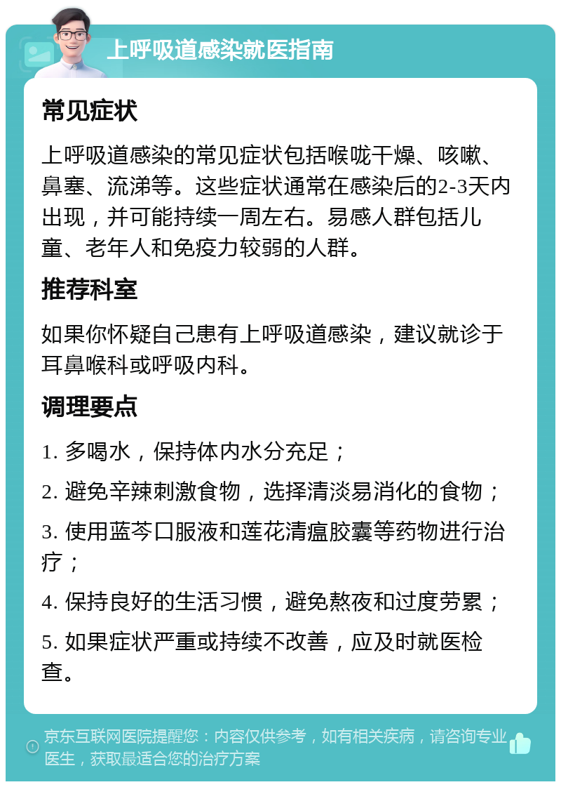 上呼吸道感染就医指南 常见症状 上呼吸道感染的常见症状包括喉咙干燥、咳嗽、鼻塞、流涕等。这些症状通常在感染后的2-3天内出现，并可能持续一周左右。易感人群包括儿童、老年人和免疫力较弱的人群。 推荐科室 如果你怀疑自己患有上呼吸道感染，建议就诊于耳鼻喉科或呼吸内科。 调理要点 1. 多喝水，保持体内水分充足； 2. 避免辛辣刺激食物，选择清淡易消化的食物； 3. 使用蓝芩口服液和莲花清瘟胶囊等药物进行治疗； 4. 保持良好的生活习惯，避免熬夜和过度劳累； 5. 如果症状严重或持续不改善，应及时就医检查。