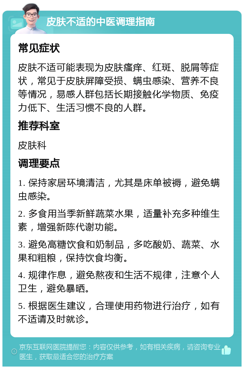 皮肤不适的中医调理指南 常见症状 皮肤不适可能表现为皮肤瘙痒、红斑、脱屑等症状，常见于皮肤屏障受损、螨虫感染、营养不良等情况，易感人群包括长期接触化学物质、免疫力低下、生活习惯不良的人群。 推荐科室 皮肤科 调理要点 1. 保持家居环境清洁，尤其是床单被褥，避免螨虫感染。 2. 多食用当季新鲜蔬菜水果，适量补充多种维生素，增强新陈代谢功能。 3. 避免高糖饮食和奶制品，多吃酸奶、蔬菜、水果和粗粮，保持饮食均衡。 4. 规律作息，避免熬夜和生活不规律，注意个人卫生，避免暴晒。 5. 根据医生建议，合理使用药物进行治疗，如有不适请及时就诊。