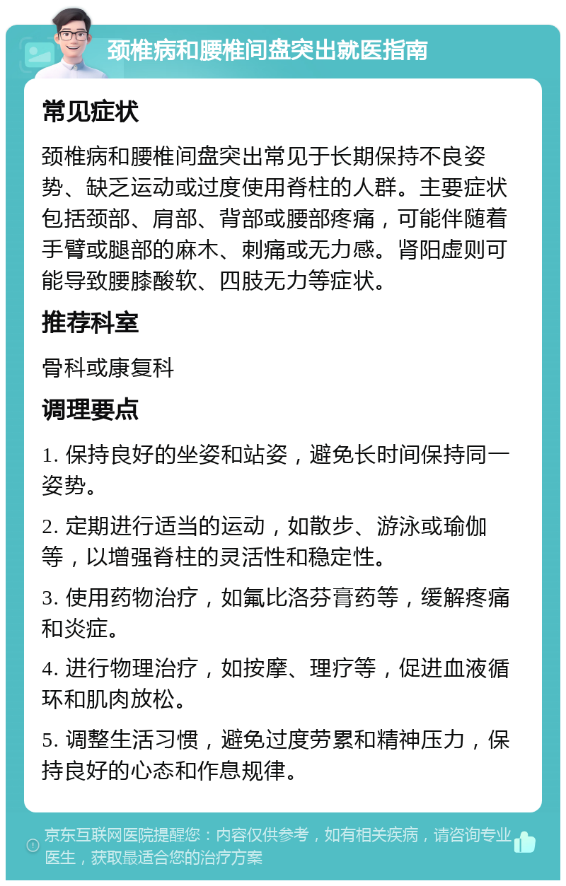 颈椎病和腰椎间盘突出就医指南 常见症状 颈椎病和腰椎间盘突出常见于长期保持不良姿势、缺乏运动或过度使用脊柱的人群。主要症状包括颈部、肩部、背部或腰部疼痛，可能伴随着手臂或腿部的麻木、刺痛或无力感。肾阳虚则可能导致腰膝酸软、四肢无力等症状。 推荐科室 骨科或康复科 调理要点 1. 保持良好的坐姿和站姿，避免长时间保持同一姿势。 2. 定期进行适当的运动，如散步、游泳或瑜伽等，以增强脊柱的灵活性和稳定性。 3. 使用药物治疗，如氟比洛芬膏药等，缓解疼痛和炎症。 4. 进行物理治疗，如按摩、理疗等，促进血液循环和肌肉放松。 5. 调整生活习惯，避免过度劳累和精神压力，保持良好的心态和作息规律。