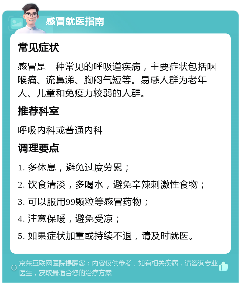 感冒就医指南 常见症状 感冒是一种常见的呼吸道疾病，主要症状包括咽喉痛、流鼻涕、胸闷气短等。易感人群为老年人、儿童和免疫力较弱的人群。 推荐科室 呼吸内科或普通内科 调理要点 1. 多休息，避免过度劳累； 2. 饮食清淡，多喝水，避免辛辣刺激性食物； 3. 可以服用99颗粒等感冒药物； 4. 注意保暖，避免受凉； 5. 如果症状加重或持续不退，请及时就医。