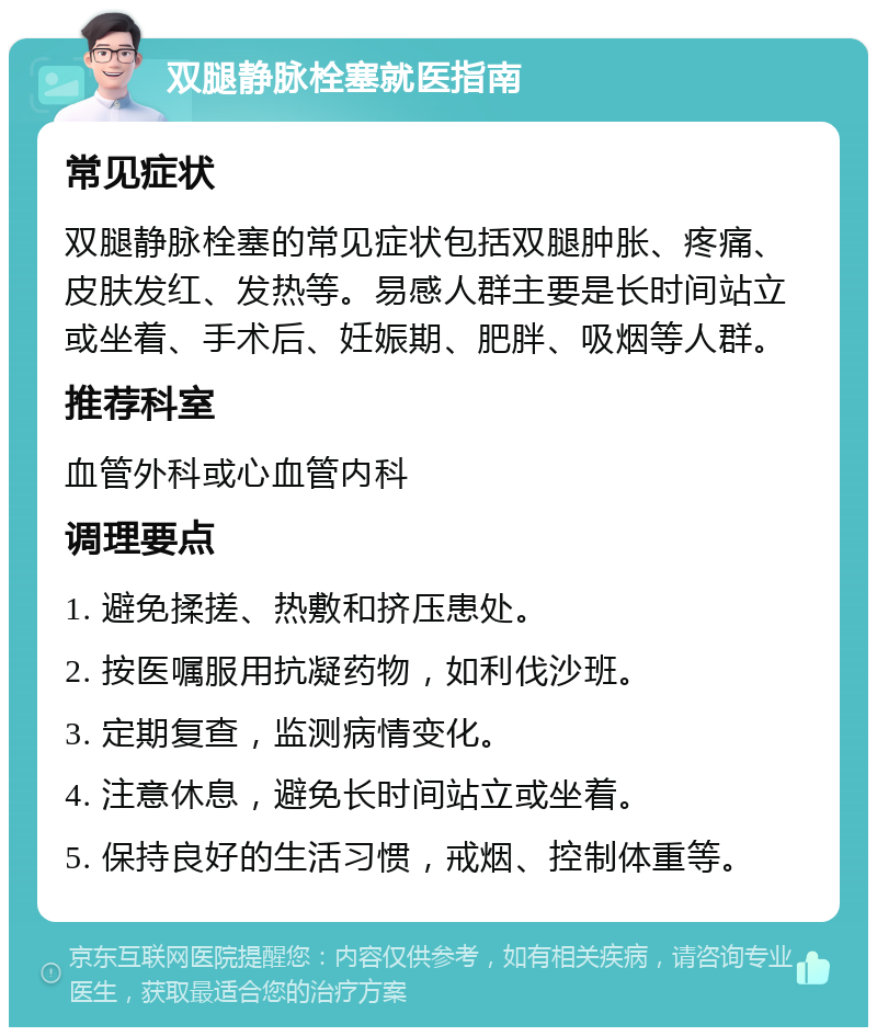 双腿静脉栓塞就医指南 常见症状 双腿静脉栓塞的常见症状包括双腿肿胀、疼痛、皮肤发红、发热等。易感人群主要是长时间站立或坐着、手术后、妊娠期、肥胖、吸烟等人群。 推荐科室 血管外科或心血管内科 调理要点 1. 避免揉搓、热敷和挤压患处。 2. 按医嘱服用抗凝药物，如利伐沙班。 3. 定期复查，监测病情变化。 4. 注意休息，避免长时间站立或坐着。 5. 保持良好的生活习惯，戒烟、控制体重等。