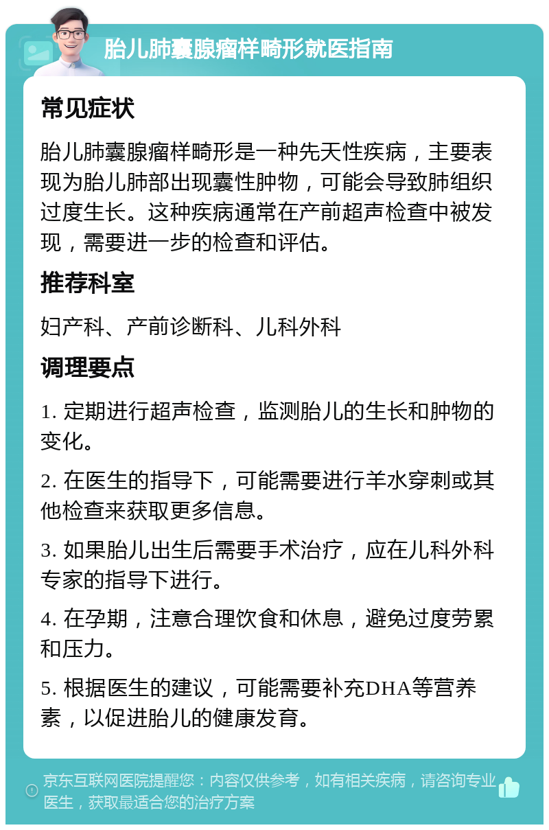 胎儿肺囊腺瘤样畸形就医指南 常见症状 胎儿肺囊腺瘤样畸形是一种先天性疾病，主要表现为胎儿肺部出现囊性肿物，可能会导致肺组织过度生长。这种疾病通常在产前超声检查中被发现，需要进一步的检查和评估。 推荐科室 妇产科、产前诊断科、儿科外科 调理要点 1. 定期进行超声检查，监测胎儿的生长和肿物的变化。 2. 在医生的指导下，可能需要进行羊水穿刺或其他检查来获取更多信息。 3. 如果胎儿出生后需要手术治疗，应在儿科外科专家的指导下进行。 4. 在孕期，注意合理饮食和休息，避免过度劳累和压力。 5. 根据医生的建议，可能需要补充DHA等营养素，以促进胎儿的健康发育。