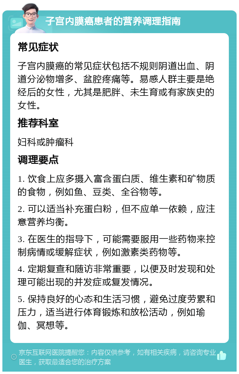 子宫内膜癌患者的营养调理指南 常见症状 子宫内膜癌的常见症状包括不规则阴道出血、阴道分泌物增多、盆腔疼痛等。易感人群主要是绝经后的女性，尤其是肥胖、未生育或有家族史的女性。 推荐科室 妇科或肿瘤科 调理要点 1. 饮食上应多摄入富含蛋白质、维生素和矿物质的食物，例如鱼、豆类、全谷物等。 2. 可以适当补充蛋白粉，但不应单一依赖，应注意营养均衡。 3. 在医生的指导下，可能需要服用一些药物来控制病情或缓解症状，例如激素类药物等。 4. 定期复查和随访非常重要，以便及时发现和处理可能出现的并发症或复发情况。 5. 保持良好的心态和生活习惯，避免过度劳累和压力，适当进行体育锻炼和放松活动，例如瑜伽、冥想等。