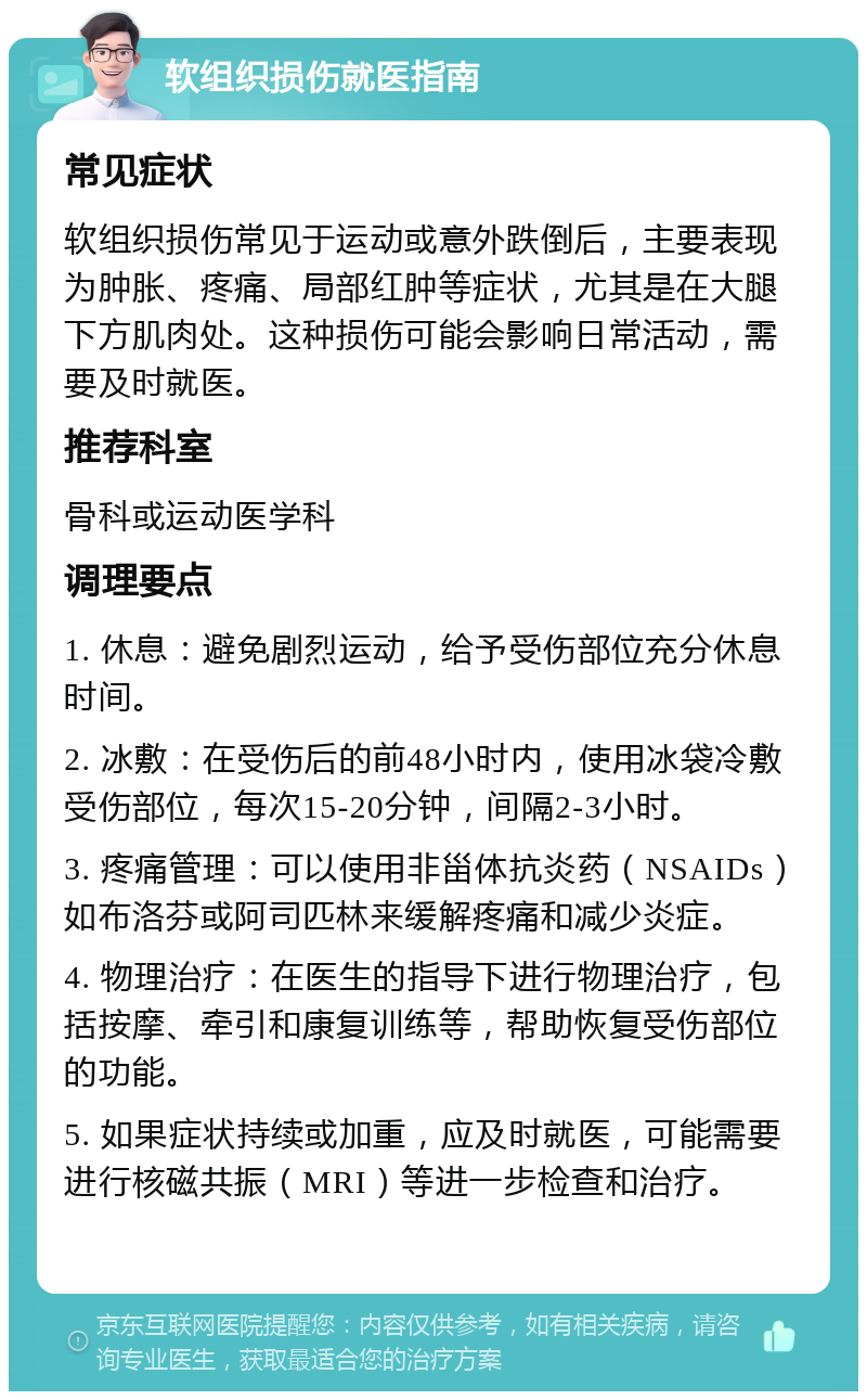 软组织损伤就医指南 常见症状 软组织损伤常见于运动或意外跌倒后，主要表现为肿胀、疼痛、局部红肿等症状，尤其是在大腿下方肌肉处。这种损伤可能会影响日常活动，需要及时就医。 推荐科室 骨科或运动医学科 调理要点 1. 休息：避免剧烈运动，给予受伤部位充分休息时间。 2. 冰敷：在受伤后的前48小时内，使用冰袋冷敷受伤部位，每次15-20分钟，间隔2-3小时。 3. 疼痛管理：可以使用非甾体抗炎药（NSAIDs）如布洛芬或阿司匹林来缓解疼痛和减少炎症。 4. 物理治疗：在医生的指导下进行物理治疗，包括按摩、牵引和康复训练等，帮助恢复受伤部位的功能。 5. 如果症状持续或加重，应及时就医，可能需要进行核磁共振（MRI）等进一步检查和治疗。