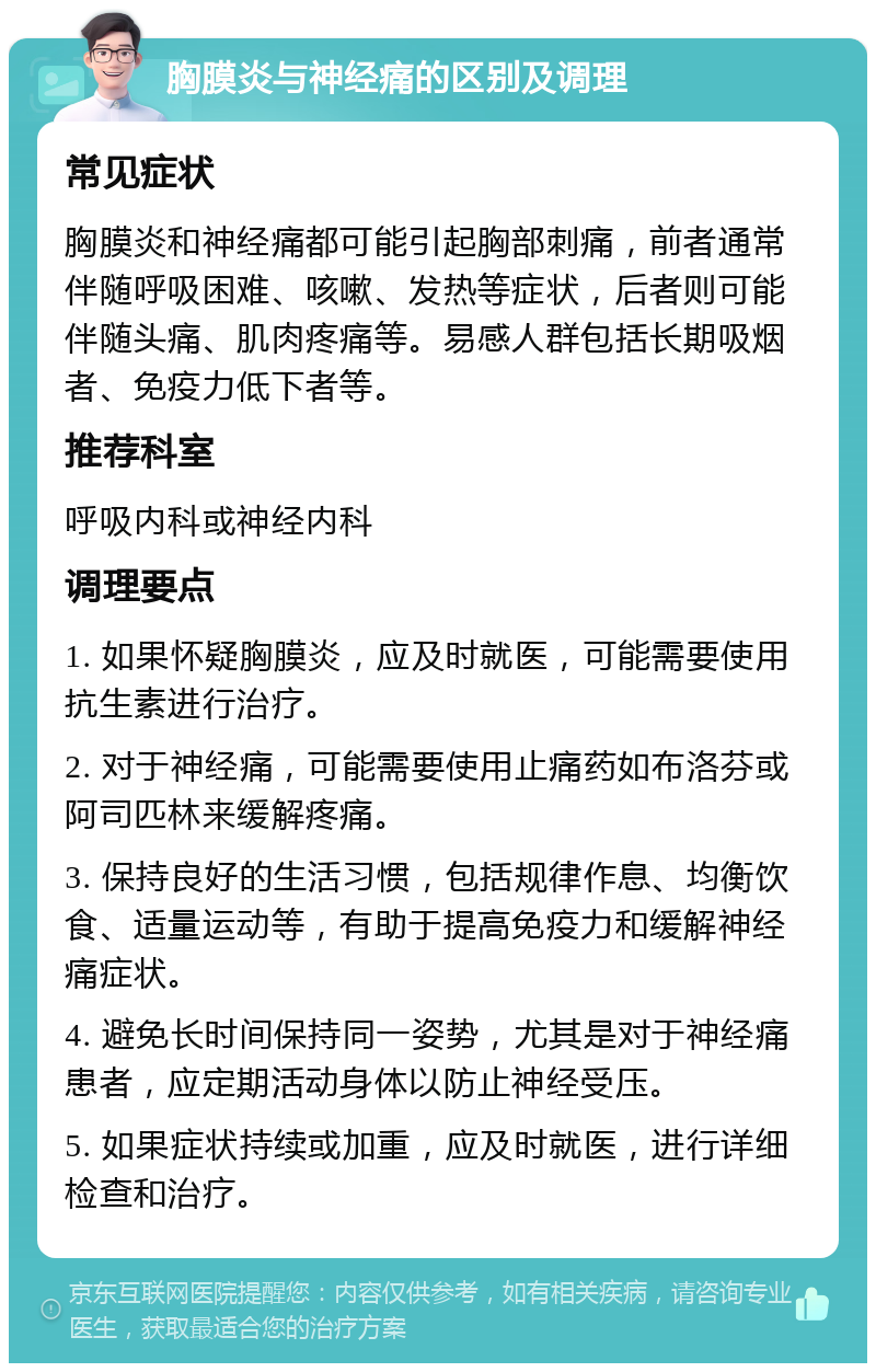 胸膜炎与神经痛的区别及调理 常见症状 胸膜炎和神经痛都可能引起胸部刺痛，前者通常伴随呼吸困难、咳嗽、发热等症状，后者则可能伴随头痛、肌肉疼痛等。易感人群包括长期吸烟者、免疫力低下者等。 推荐科室 呼吸内科或神经内科 调理要点 1. 如果怀疑胸膜炎，应及时就医，可能需要使用抗生素进行治疗。 2. 对于神经痛，可能需要使用止痛药如布洛芬或阿司匹林来缓解疼痛。 3. 保持良好的生活习惯，包括规律作息、均衡饮食、适量运动等，有助于提高免疫力和缓解神经痛症状。 4. 避免长时间保持同一姿势，尤其是对于神经痛患者，应定期活动身体以防止神经受压。 5. 如果症状持续或加重，应及时就医，进行详细检查和治疗。