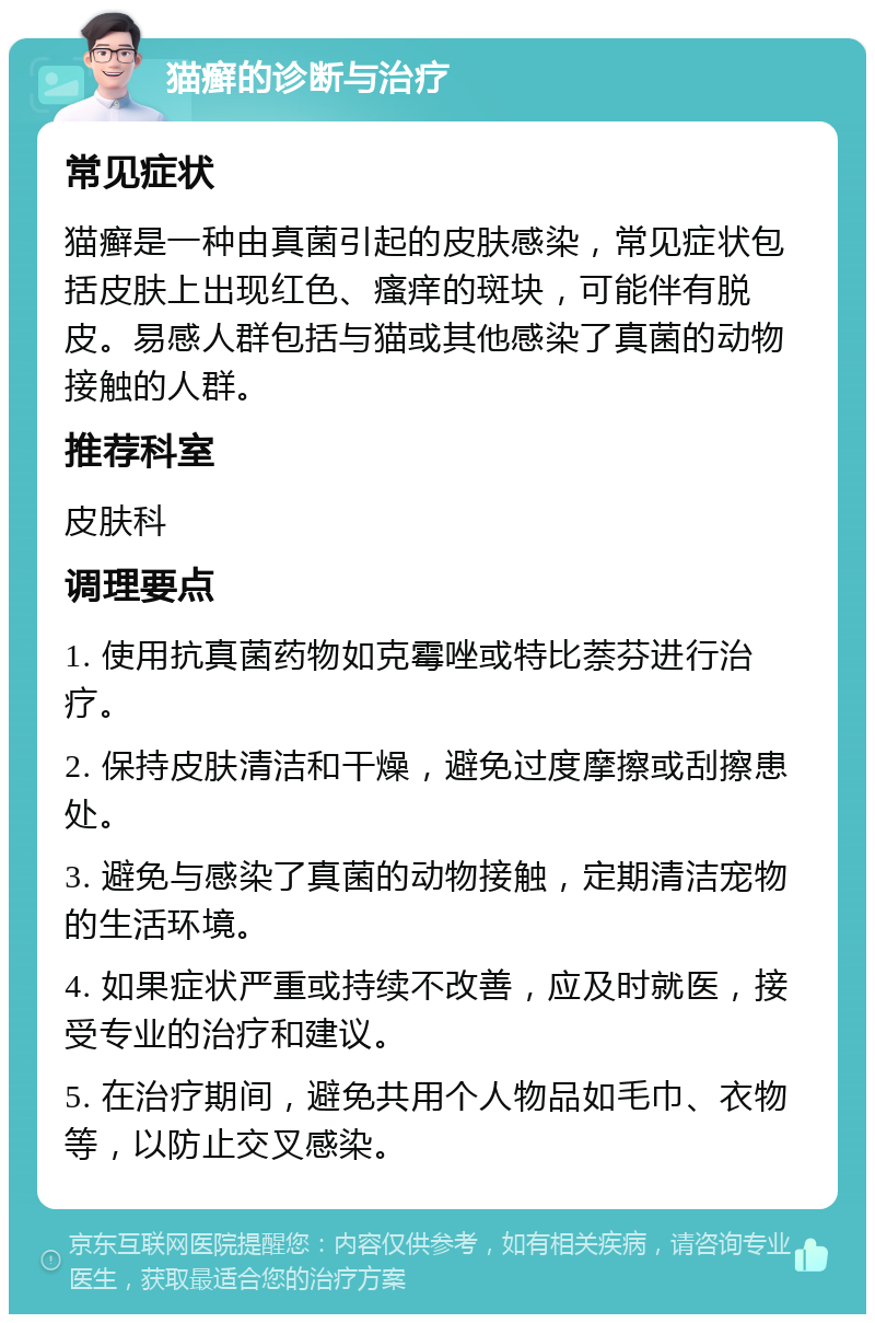 猫癣的诊断与治疗 常见症状 猫癣是一种由真菌引起的皮肤感染，常见症状包括皮肤上出现红色、瘙痒的斑块，可能伴有脱皮。易感人群包括与猫或其他感染了真菌的动物接触的人群。 推荐科室 皮肤科 调理要点 1. 使用抗真菌药物如克霉唑或特比萘芬进行治疗。 2. 保持皮肤清洁和干燥，避免过度摩擦或刮擦患处。 3. 避免与感染了真菌的动物接触，定期清洁宠物的生活环境。 4. 如果症状严重或持续不改善，应及时就医，接受专业的治疗和建议。 5. 在治疗期间，避免共用个人物品如毛巾、衣物等，以防止交叉感染。