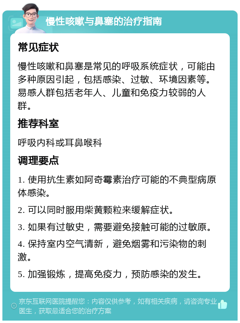 慢性咳嗽与鼻塞的治疗指南 常见症状 慢性咳嗽和鼻塞是常见的呼吸系统症状，可能由多种原因引起，包括感染、过敏、环境因素等。易感人群包括老年人、儿童和免疫力较弱的人群。 推荐科室 呼吸内科或耳鼻喉科 调理要点 1. 使用抗生素如阿奇霉素治疗可能的不典型病原体感染。 2. 可以同时服用柴黄颗粒来缓解症状。 3. 如果有过敏史，需要避免接触可能的过敏原。 4. 保持室内空气清新，避免烟雾和污染物的刺激。 5. 加强锻炼，提高免疫力，预防感染的发生。