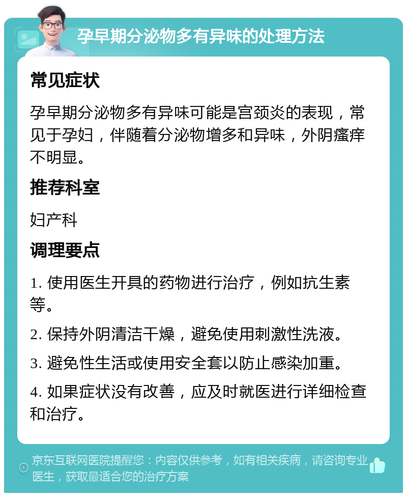 孕早期分泌物多有异味的处理方法 常见症状 孕早期分泌物多有异味可能是宫颈炎的表现，常见于孕妇，伴随着分泌物增多和异味，外阴瘙痒不明显。 推荐科室 妇产科 调理要点 1. 使用医生开具的药物进行治疗，例如抗生素等。 2. 保持外阴清洁干燥，避免使用刺激性洗液。 3. 避免性生活或使用安全套以防止感染加重。 4. 如果症状没有改善，应及时就医进行详细检查和治疗。