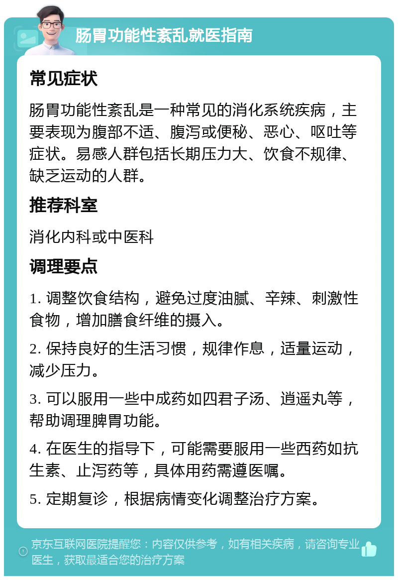 肠胃功能性紊乱就医指南 常见症状 肠胃功能性紊乱是一种常见的消化系统疾病，主要表现为腹部不适、腹泻或便秘、恶心、呕吐等症状。易感人群包括长期压力大、饮食不规律、缺乏运动的人群。 推荐科室 消化内科或中医科 调理要点 1. 调整饮食结构，避免过度油腻、辛辣、刺激性食物，增加膳食纤维的摄入。 2. 保持良好的生活习惯，规律作息，适量运动，减少压力。 3. 可以服用一些中成药如四君子汤、逍遥丸等，帮助调理脾胃功能。 4. 在医生的指导下，可能需要服用一些西药如抗生素、止泻药等，具体用药需遵医嘱。 5. 定期复诊，根据病情变化调整治疗方案。