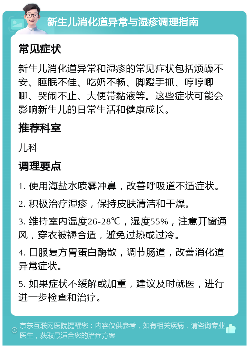 新生儿消化道异常与湿疹调理指南 常见症状 新生儿消化道异常和湿疹的常见症状包括烦躁不安、睡眠不佳、吃奶不畅、脚蹬手抓、哼哼唧唧、哭闹不止、大便带黏液等。这些症状可能会影响新生儿的日常生活和健康成长。 推荐科室 儿科 调理要点 1. 使用海盐水喷雾冲鼻，改善呼吸道不适症状。 2. 积极治疗湿疹，保持皮肤清洁和干燥。 3. 维持室内温度26-28℃，湿度55%，注意开窗通风，穿衣被褥合适，避免过热或过冷。 4. 口服复方胃蛋白酶散，调节肠道，改善消化道异常症状。 5. 如果症状不缓解或加重，建议及时就医，进行进一步检查和治疗。