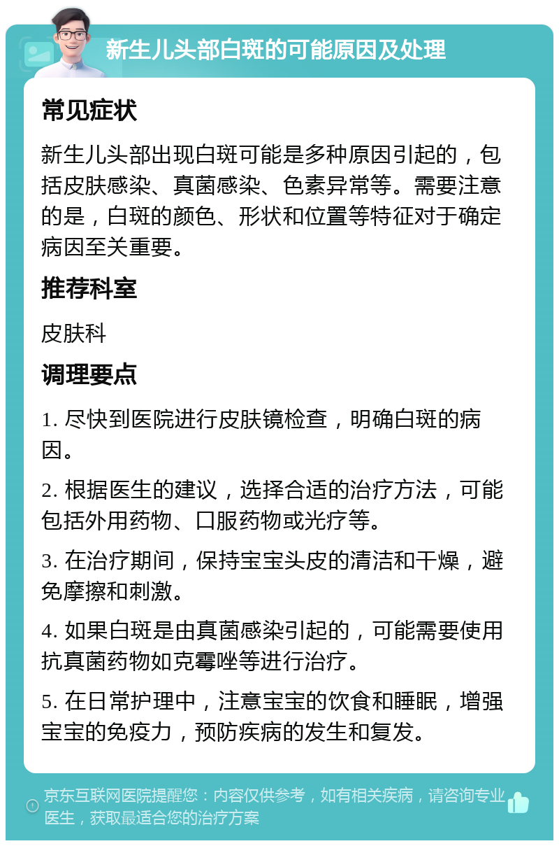 新生儿头部白斑的可能原因及处理 常见症状 新生儿头部出现白斑可能是多种原因引起的，包括皮肤感染、真菌感染、色素异常等。需要注意的是，白斑的颜色、形状和位置等特征对于确定病因至关重要。 推荐科室 皮肤科 调理要点 1. 尽快到医院进行皮肤镜检查，明确白斑的病因。 2. 根据医生的建议，选择合适的治疗方法，可能包括外用药物、口服药物或光疗等。 3. 在治疗期间，保持宝宝头皮的清洁和干燥，避免摩擦和刺激。 4. 如果白斑是由真菌感染引起的，可能需要使用抗真菌药物如克霉唑等进行治疗。 5. 在日常护理中，注意宝宝的饮食和睡眠，增强宝宝的免疫力，预防疾病的发生和复发。