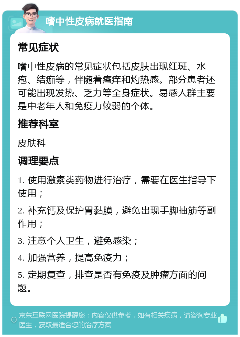 嗜中性皮病就医指南 常见症状 嗜中性皮病的常见症状包括皮肤出现红斑、水疱、结痂等，伴随着瘙痒和灼热感。部分患者还可能出现发热、乏力等全身症状。易感人群主要是中老年人和免疫力较弱的个体。 推荐科室 皮肤科 调理要点 1. 使用激素类药物进行治疗，需要在医生指导下使用； 2. 补充钙及保护胃黏膜，避免出现手脚抽筋等副作用； 3. 注意个人卫生，避免感染； 4. 加强营养，提高免疫力； 5. 定期复查，排查是否有免疫及肿瘤方面的问题。