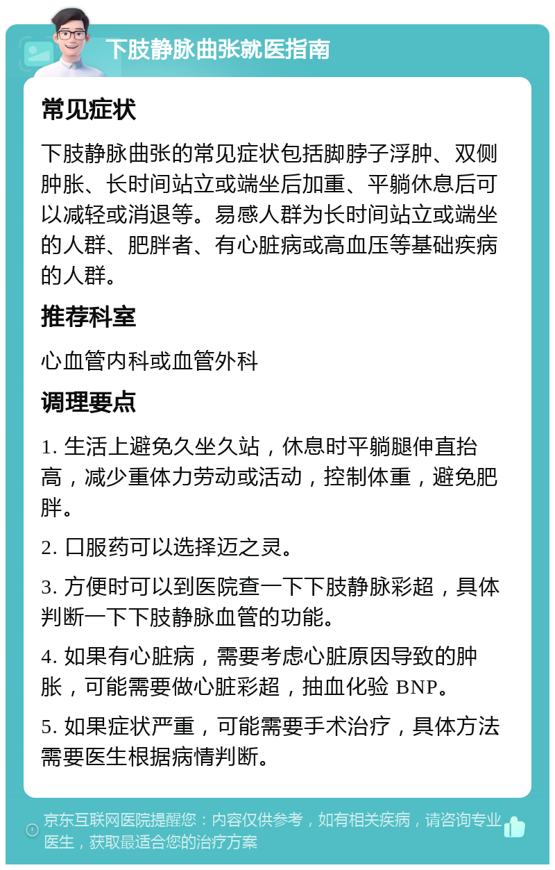 下肢静脉曲张就医指南 常见症状 下肢静脉曲张的常见症状包括脚脖子浮肿、双侧肿胀、长时间站立或端坐后加重、平躺休息后可以减轻或消退等。易感人群为长时间站立或端坐的人群、肥胖者、有心脏病或高血压等基础疾病的人群。 推荐科室 心血管内科或血管外科 调理要点 1. 生活上避免久坐久站，休息时平躺腿伸直抬高，减少重体力劳动或活动，控制体重，避免肥胖。 2. 口服药可以选择迈之灵。 3. 方便时可以到医院查一下下肢静脉彩超，具体判断一下下肢静脉血管的功能。 4. 如果有心脏病，需要考虑心脏原因导致的肿胀，可能需要做心脏彩超，抽血化验 BNP。 5. 如果症状严重，可能需要手术治疗，具体方法需要医生根据病情判断。