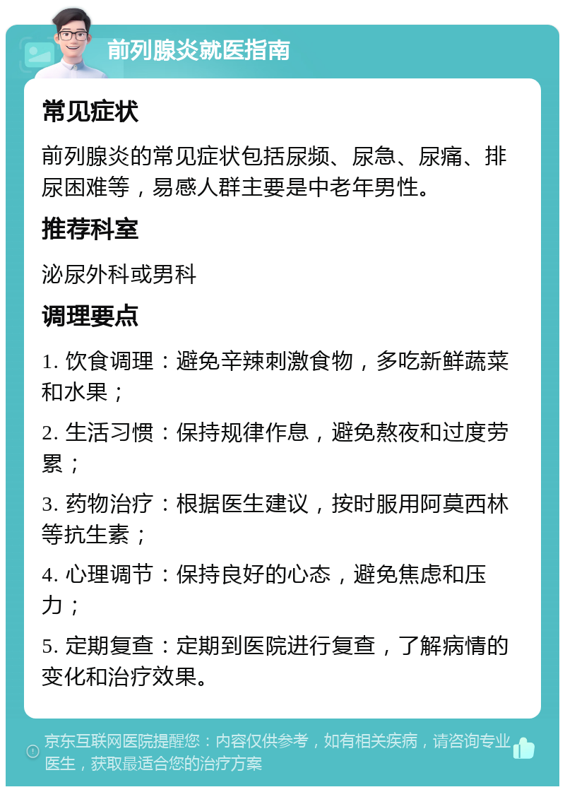 前列腺炎就医指南 常见症状 前列腺炎的常见症状包括尿频、尿急、尿痛、排尿困难等，易感人群主要是中老年男性。 推荐科室 泌尿外科或男科 调理要点 1. 饮食调理：避免辛辣刺激食物，多吃新鲜蔬菜和水果； 2. 生活习惯：保持规律作息，避免熬夜和过度劳累； 3. 药物治疗：根据医生建议，按时服用阿莫西林等抗生素； 4. 心理调节：保持良好的心态，避免焦虑和压力； 5. 定期复查：定期到医院进行复查，了解病情的变化和治疗效果。