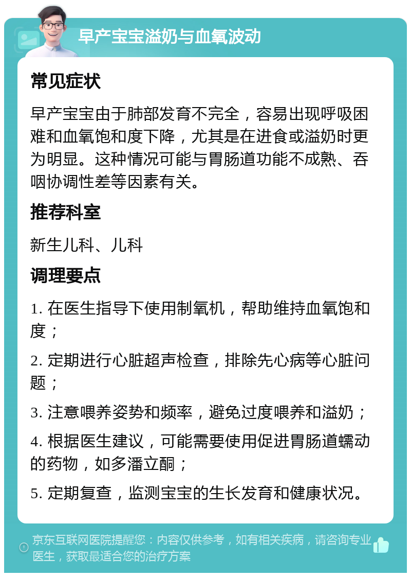 早产宝宝溢奶与血氧波动 常见症状 早产宝宝由于肺部发育不完全，容易出现呼吸困难和血氧饱和度下降，尤其是在进食或溢奶时更为明显。这种情况可能与胃肠道功能不成熟、吞咽协调性差等因素有关。 推荐科室 新生儿科、儿科 调理要点 1. 在医生指导下使用制氧机，帮助维持血氧饱和度； 2. 定期进行心脏超声检查，排除先心病等心脏问题； 3. 注意喂养姿势和频率，避免过度喂养和溢奶； 4. 根据医生建议，可能需要使用促进胃肠道蠕动的药物，如多潘立酮； 5. 定期复查，监测宝宝的生长发育和健康状况。