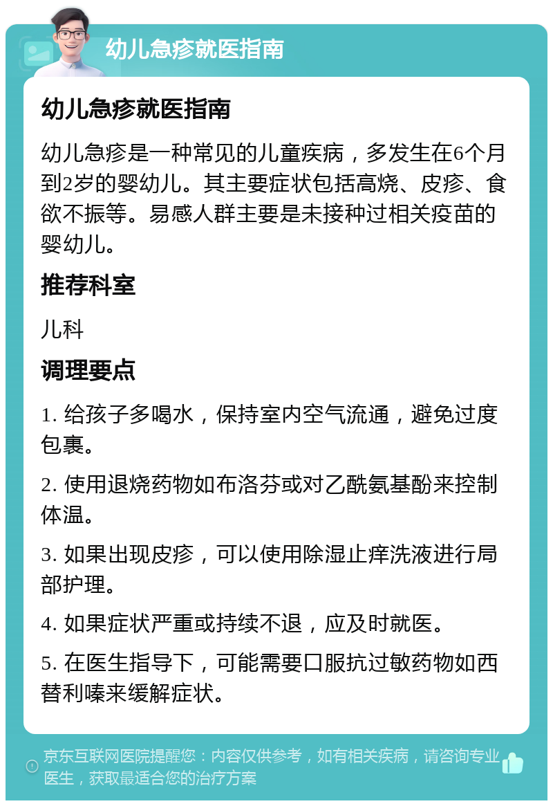 幼儿急疹就医指南 幼儿急疹就医指南 幼儿急疹是一种常见的儿童疾病，多发生在6个月到2岁的婴幼儿。其主要症状包括高烧、皮疹、食欲不振等。易感人群主要是未接种过相关疫苗的婴幼儿。 推荐科室 儿科 调理要点 1. 给孩子多喝水，保持室内空气流通，避免过度包裹。 2. 使用退烧药物如布洛芬或对乙酰氨基酚来控制体温。 3. 如果出现皮疹，可以使用除湿止痒洗液进行局部护理。 4. 如果症状严重或持续不退，应及时就医。 5. 在医生指导下，可能需要口服抗过敏药物如西替利嗪来缓解症状。