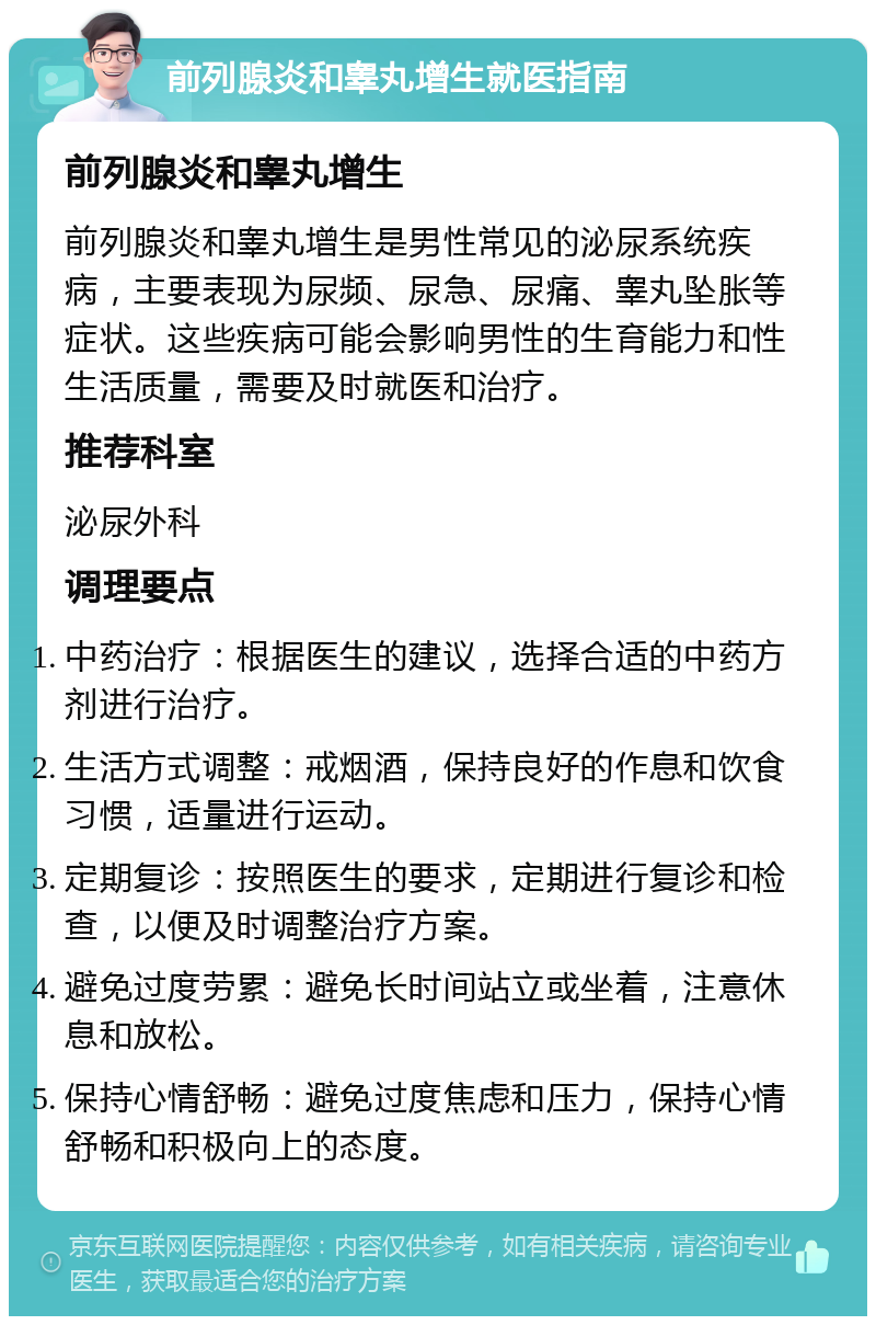 前列腺炎和睾丸增生就医指南 前列腺炎和睾丸增生 前列腺炎和睾丸增生是男性常见的泌尿系统疾病，主要表现为尿频、尿急、尿痛、睾丸坠胀等症状。这些疾病可能会影响男性的生育能力和性生活质量，需要及时就医和治疗。 推荐科室 泌尿外科 调理要点 中药治疗：根据医生的建议，选择合适的中药方剂进行治疗。 生活方式调整：戒烟酒，保持良好的作息和饮食习惯，适量进行运动。 定期复诊：按照医生的要求，定期进行复诊和检查，以便及时调整治疗方案。 避免过度劳累：避免长时间站立或坐着，注意休息和放松。 保持心情舒畅：避免过度焦虑和压力，保持心情舒畅和积极向上的态度。