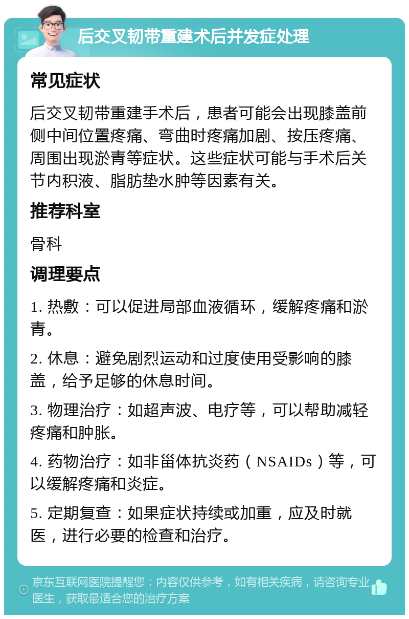 后交叉韧带重建术后并发症处理 常见症状 后交叉韧带重建手术后，患者可能会出现膝盖前侧中间位置疼痛、弯曲时疼痛加剧、按压疼痛、周围出现淤青等症状。这些症状可能与手术后关节内积液、脂肪垫水肿等因素有关。 推荐科室 骨科 调理要点 1. 热敷：可以促进局部血液循环，缓解疼痛和淤青。 2. 休息：避免剧烈运动和过度使用受影响的膝盖，给予足够的休息时间。 3. 物理治疗：如超声波、电疗等，可以帮助减轻疼痛和肿胀。 4. 药物治疗：如非甾体抗炎药（NSAIDs）等，可以缓解疼痛和炎症。 5. 定期复查：如果症状持续或加重，应及时就医，进行必要的检查和治疗。