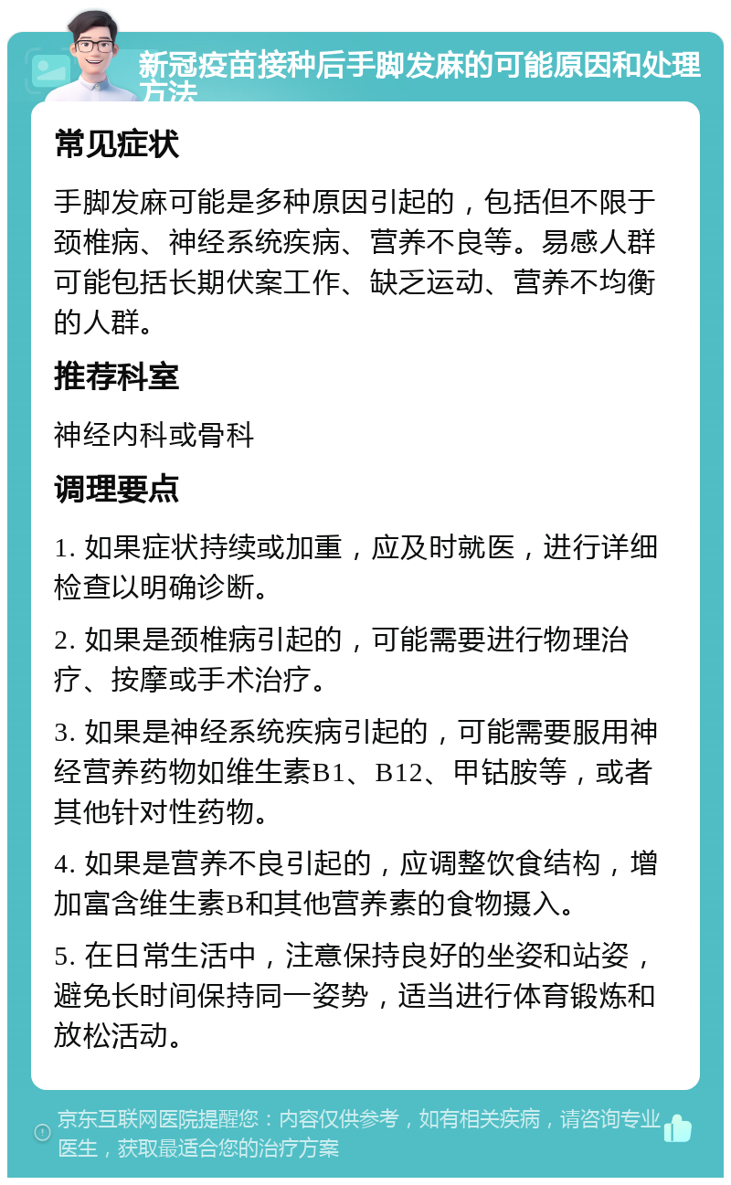 新冠疫苗接种后手脚发麻的可能原因和处理方法 常见症状 手脚发麻可能是多种原因引起的，包括但不限于颈椎病、神经系统疾病、营养不良等。易感人群可能包括长期伏案工作、缺乏运动、营养不均衡的人群。 推荐科室 神经内科或骨科 调理要点 1. 如果症状持续或加重，应及时就医，进行详细检查以明确诊断。 2. 如果是颈椎病引起的，可能需要进行物理治疗、按摩或手术治疗。 3. 如果是神经系统疾病引起的，可能需要服用神经营养药物如维生素B1、B12、甲钴胺等，或者其他针对性药物。 4. 如果是营养不良引起的，应调整饮食结构，增加富含维生素B和其他营养素的食物摄入。 5. 在日常生活中，注意保持良好的坐姿和站姿，避免长时间保持同一姿势，适当进行体育锻炼和放松活动。