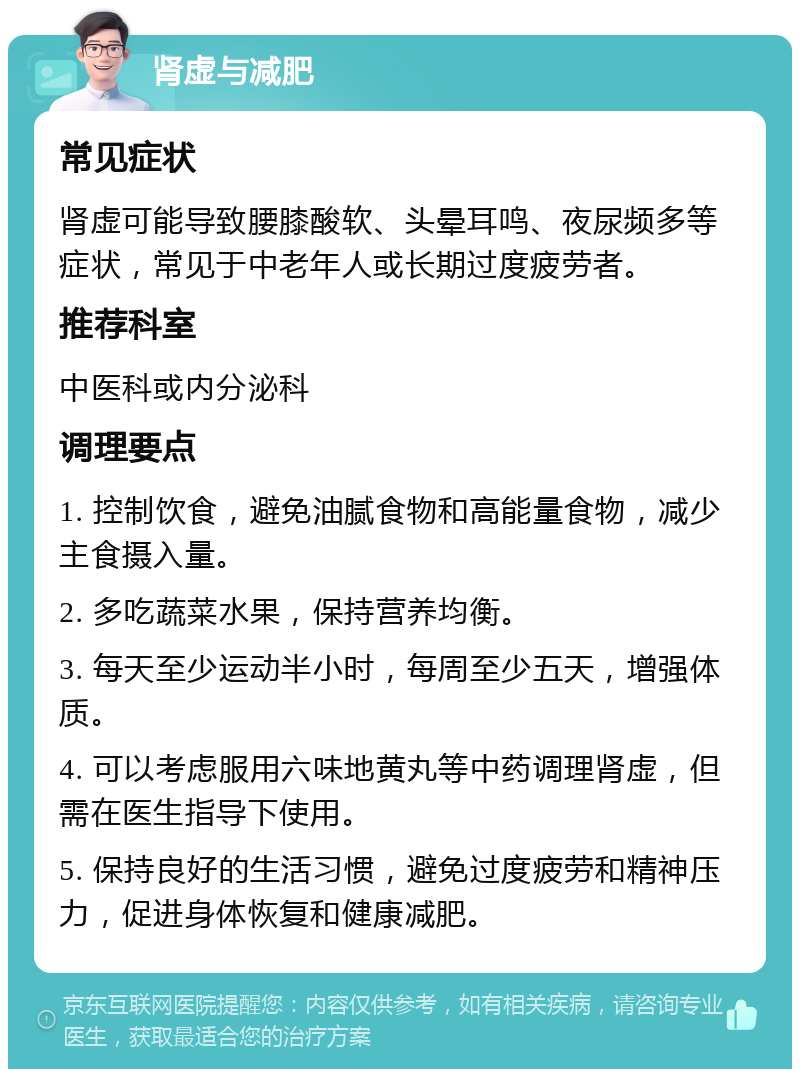 肾虚与减肥 常见症状 肾虚可能导致腰膝酸软、头晕耳鸣、夜尿频多等症状，常见于中老年人或长期过度疲劳者。 推荐科室 中医科或内分泌科 调理要点 1. 控制饮食，避免油腻食物和高能量食物，减少主食摄入量。 2. 多吃蔬菜水果，保持营养均衡。 3. 每天至少运动半小时，每周至少五天，增强体质。 4. 可以考虑服用六味地黄丸等中药调理肾虚，但需在医生指导下使用。 5. 保持良好的生活习惯，避免过度疲劳和精神压力，促进身体恢复和健康减肥。