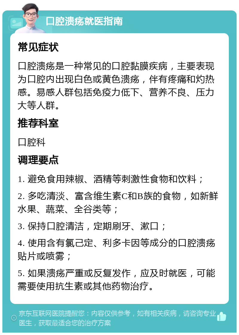 口腔溃疡就医指南 常见症状 口腔溃疡是一种常见的口腔黏膜疾病，主要表现为口腔内出现白色或黄色溃疡，伴有疼痛和灼热感。易感人群包括免疫力低下、营养不良、压力大等人群。 推荐科室 口腔科 调理要点 1. 避免食用辣椒、酒精等刺激性食物和饮料； 2. 多吃清淡、富含维生素C和B族的食物，如新鲜水果、蔬菜、全谷类等； 3. 保持口腔清洁，定期刷牙、漱口； 4. 使用含有氯己定、利多卡因等成分的口腔溃疡贴片或喷雾； 5. 如果溃疡严重或反复发作，应及时就医，可能需要使用抗生素或其他药物治疗。